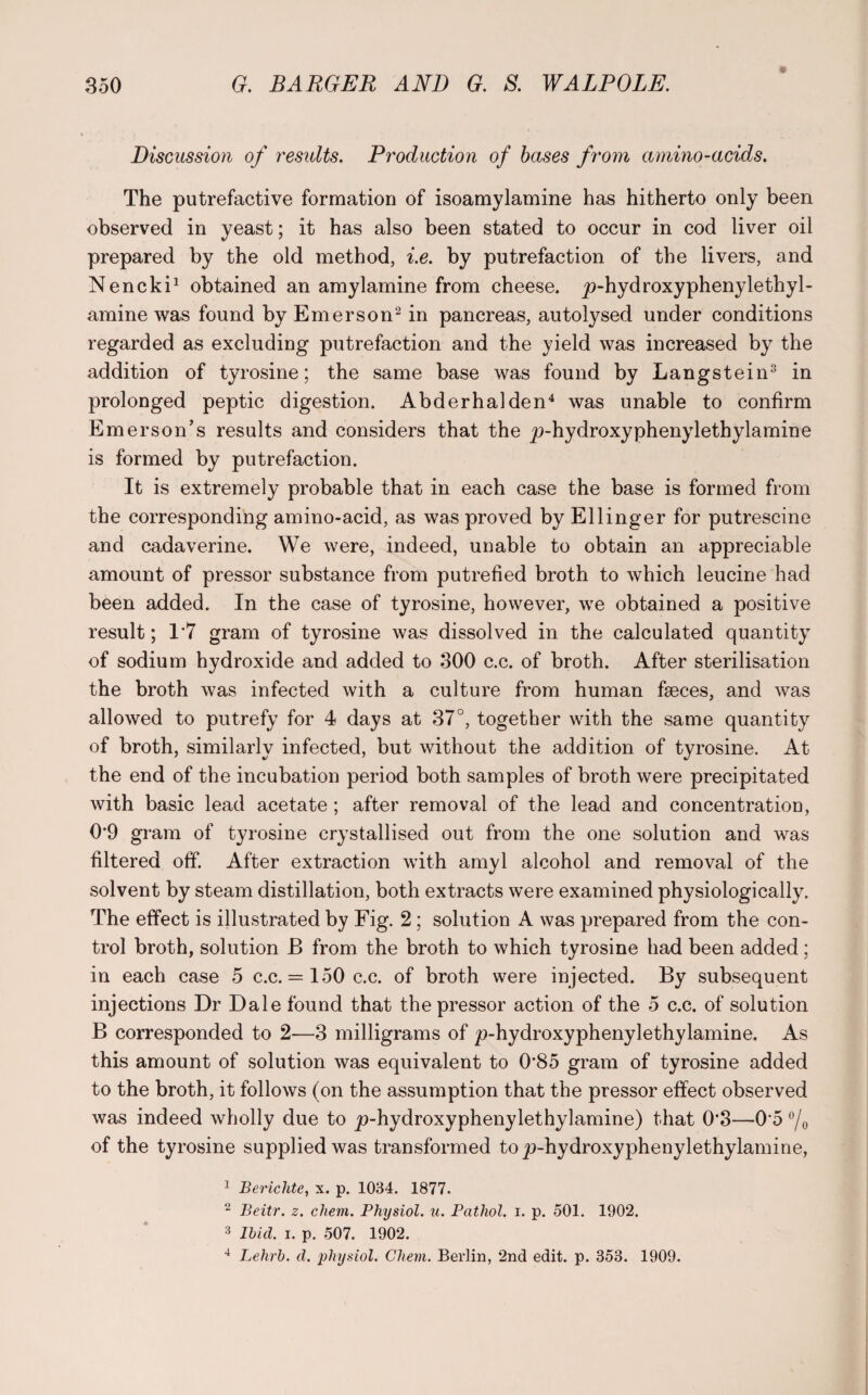 Discussion of results. Production of bases from amino-acids. The putrefactive formation of isoamylamine has hitherto only been observed in yeast; it has also been stated to occur in cod liver oil prepared by the old method, i.e. by putrefaction of the livers, and Nencki1 obtained an amylamine from cheese. _p-hydroxyphenylethyl- amine was found by Emerson2 in pancreas, autotysed under conditions regarded as excluding putrefaction and the yield was increased by the addition of tyrosine; the same base was found by Langstein3 in prolonged peptic digestion. Abderhalden4 was unable to confirm Emerson’s results and considers that the j>hydroxyphenylethylamine is formed by putrefaction. It is extremely probable that in each case the base is formed from the corresponding amino-acid, as was proved by Ellinger for putrescine and cadaverine. We were, indeed, unable to obtain an appreciable amount of pressor substance from putrefied broth to which leucine had been added. In the case of tyrosine, however, we obtained a positive result; 1*7 gram of tyrosine was dissolved in the calculated quantity of sodium hydroxide and added to 300 c.c. of broth. After sterilisation the broth was infected with a culture from human fseces, and was allowed to putrefy for 4 days at 37°, together with the same quantity of broth, similarly infected, but without the addition of tyrosine. At the end of the incubation period both samples of broth were precipitated with basic lead acetate ; after removal of the lead and concentration, 0’9 gram of tyrosine crystallised out from the one solution and was filtered off. After extraction with amyl alcohol and removal of the solvent by steam distillation, both extracts were examined physiologically. The effect is illustrated by Fig. 2; solution A was prepared from the con¬ trol broth, solution B from the broth to which tyrosine had been added; in each case 5 c.c. = 150 c.c. of broth were injected. By subsequent injections Dr Dale found that the pressor action of the 5 c.c. of solution B corresponded to 2—3 milligrams of p-hydroxyphenylethylamine. As this amount of solution was equivalent to 0'85 gram of tyrosine added to the broth, it follows (on the assumption that the pressor effect observed was indeed wholly due to ^-hydroxyphenylethylamine) that 0*3—0 5 °/o of the tyrosine supplied was transformed to ju-hydroxyphenylethylamine, 1 Bericlite, x. p. 1034. 1877. 2 Beitr. z. chem. Physiol, u. Pathol, i. p. 501. 1902. 3 Ibid. i. p. 507. 1902. 4 Lehrb. d. physiol. Cliem. Berlin, 2nd edit. p. 353. 1909.