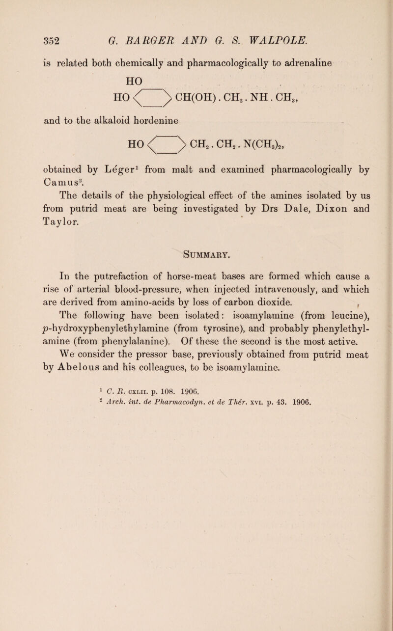 is related both chemically and pharmacologically to adrenaline HO_ HO \ CH(OH). CH2. NH. CH3> and to the alkaloid hordenine HO CH.,. CH2. N(CH3)2, obtained by Leger1 from malt and examined pharmacologically by Camus2. The details of the physiological effect of the amines isolated by us from putrid meat are being investigated by Drs Dale, Dixon and Taylor. Summary. In the putrefaction of horse-meat bases are formed which cause a rise of arterial blood-pressure, when injected intravenously, and which are derived from amino-acids by loss of carbon dioxide. The following have been isolated: isoamylamine (from leucine), _p-hydroxyphenylethylamine (from tyrosine), and probably phenylethyl- amine (from phenylalanine). Of these the second is the most active. We consider the pressor base, previously obtained from putrid meat by Abelous and his colleagues, to be isoamylamine. 1 C. R. cxlii. p. 108. 1906. 2 Arch. int. de Pharmacodyn. et de Ther. xvi. p. 43. 1906.