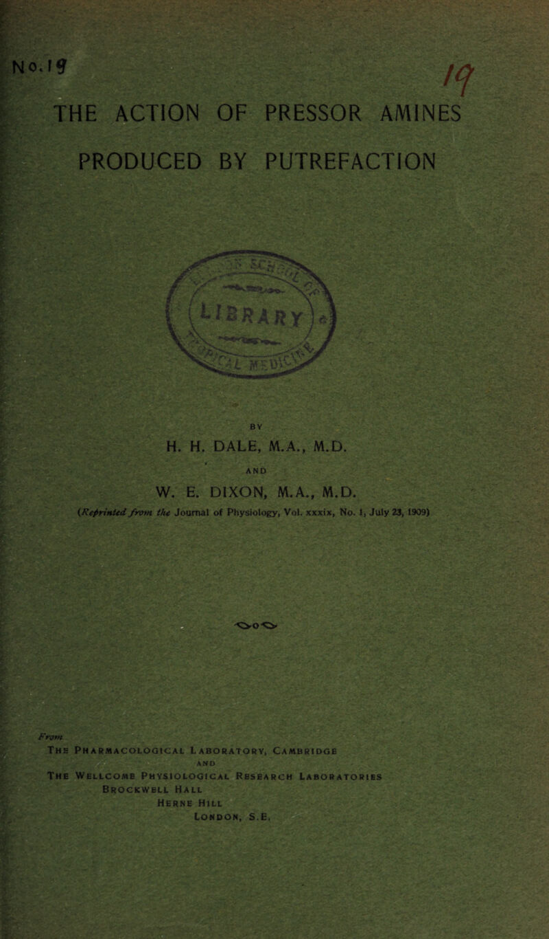 No.Ftf THE ACTION OF PRODUCED m PRESSOR AMINES PUTREFACTION H. H. DALE, M.A., M.D. AND W. E. DIXON, M.A., M.D. (.Reprinted from the Journal of Physiology, Vol. xxxix, No. 1, July 23, 1909) S U,