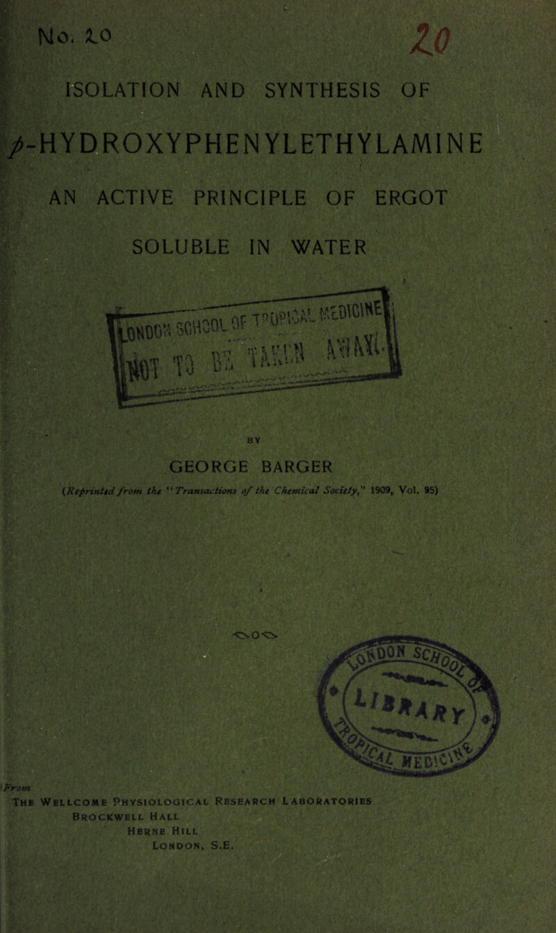 No. lo ISOLATION AND SYNTHESIS OF /-HYDROXYPHEN YLETHYLAMIN E AN ACTIVE PRINCIPLE OF ERGOT GEORGE BARGER {Reprinted from the “ Transactions of the Chemical Society, 1909, Vol. 95) a From The Wellcome Physiological Research Laboratories Brockwell Hall Herne Hill London, S.E.
