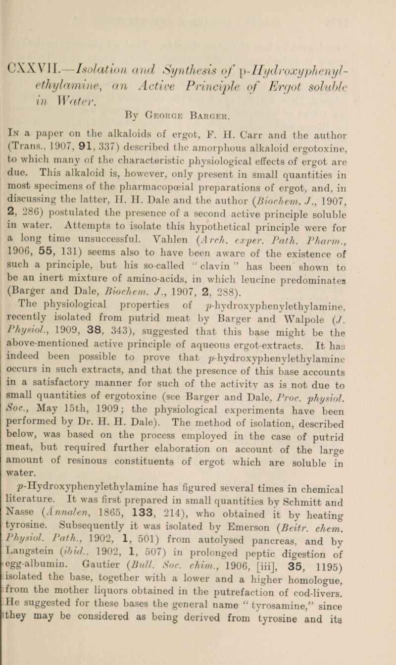 CXXVJI.—Isolation and Synthesis of p-Hydroxyphenyl- ethy(amine, an Active Principle of Ergot soluble in Water. By George Barger. In a paper on the alkaloids of ergot, F. H. Carr and the author (Trans., 1907, 91, 3,17) described the amorphous alkaloid ergotoxine, to which many of the characteristic physiological effects of ergot are due. This alkaloid is, however, only present in small quantities in most specimens of the pharmacopoeial preparations of ergot, and, in discussing the latter, II. H. Dale and the author (Biochem. ,/., 1907, 2, 386) postulated the presence of a second active principle soluble in water. Attempts to isolate this hypothetical principle were for a long time unsuccessful. Vahlen (Arch, exper. rath. Pharm., 1906, 55, 131) seems also to have been aware of the existence of such a principle, but his so-called “ clavin ” has been shown to be an inert mixture of amino-acids, in which leucine predominates (Barger and Dale, Biochem. J., 1907, 2, 288). The physiological properties of p-hydroxyphenylethylamine, recently isolated from putrid meat by Barger and Walpole (,/. I trysiot., 1909, 38, 343), suggested that this base might be the above-mentioned active principle of aqueous ergot-extracts. It has indeed been possible to prove that p-hydroxyphenylethylamine occurs in such extracts, and that the presence of this base accounts in a satisfactory manner for such of the activity as is not due to small quantities of ergotoxine (see Barger and Dale, Proc. physiol. Soc., May 15th, 1909; the physiological experiments have been performed by Dr. H. H. Dale). The method of isolation, described below, was based on the process employed in the case of putrid meat, but required further elaboration on account of the large amount of resinous constituents of ergot which are soluble in water. p-IIydroxyphenylethylamine has figured several times in chemical literature. It was first prepared in small quantities by Schmitt and xSasse (Annalen, 1865, 133, 214), who obtained it by heating tyrosine. Subsequently it was isolated by Emerson (Beitr. chem. Physiol. Path., 1902, 1, 501) from autolysed pancreas, and by Langstein (/bill., 1902, 1, 507) in prolonged peptic digestion of egg-albumin. Gautier (Bull, Soc. chirn., 1906, [iii], 35, 1195) isolated the base, together with a lower and a higher homologue, from the mother liquors obtained in the putrefaction of cod-livers. He suggested for these bases the general name “ tyrosamine,” since they may be considered as being derived from tyrosine and its