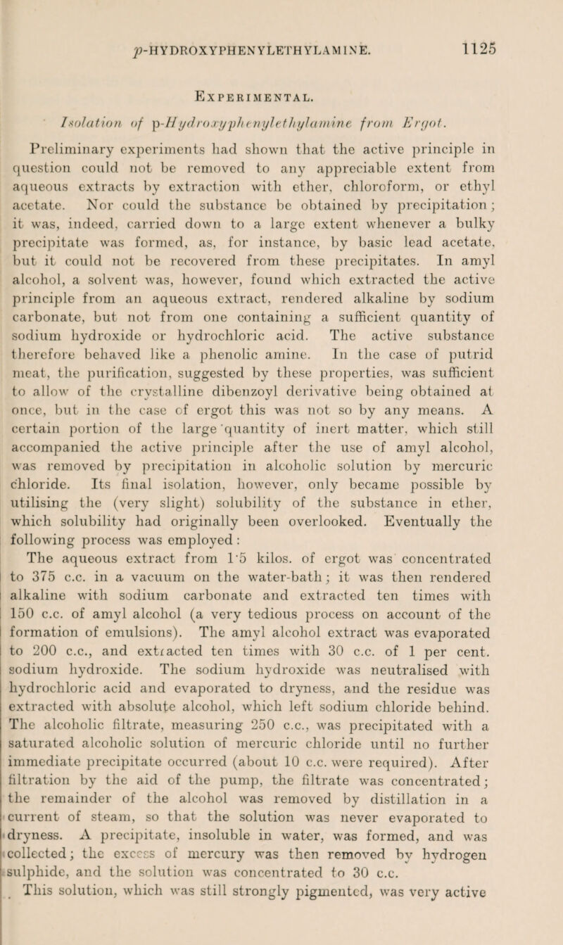 Experimental. Isolation of p-/7ydroay^phtnylethyhunine from Ergot. Preliminary experiments bad shown that the active principle in question could not be removed to any appreciable extent from aqueous extracts by extraction with ether, chloroform, or ethyl acetate. Nor could the substance be obtained by precipitation; it was, indeed, carried down to a large extent whenever a bulky precipitate was formed, as, for instance, by basic lead acetate, but it could not be recovered from these precipitates. In amyl alcohol, a solvent was, however, found which extracted the active principle from an aqueous extract, rendered alkaline by sodium carbonate, but not from one containing a sufficient quantity of sodium hydroxide or hydrochloric acid. The active substance therefore behaved like a phenolic amine. In the case of putrid meat, the purification, suggested by these properties, was sufficient to allow of the crystalline dibenzoyl derivative being obtained at once, but in the case of ergot this was not so by any means. A certain portion of the large'quantity of inert matter, which still accompanied the active principle after the use of amyl alcohol, was removed by precipitation in alcoholic solution by mercuric chloride. Its final isolation, however, only became possible by utilising the (very slight) solubility of the substance in ether, which solubility had originally been overlooked. Eventually the following process was employed : The aqueous extract from T5 kilos, of ergot was concentrated to 375 c.c. in a vacuum on the water-bath; it was then rendered I alkaline with sodium carbonate and extracted ten times with 150 c.c. of amyl alcohol (a very tedious process on account of the I formation of emulsions). The amyl alcohol extract was evaporated to 200 c.c., and extracted ten times with 30 c.c. of 1 per cent, sodium hydroxide. The sodium hydroxide was neutralised with hydrochloric acid and evaporated to dryness, and the residue was extracted with absolute alcohol, which left sodium chloride behind. The alcoholic filtrate, measuring 250 c.c., was precipitated with a saturated alcoholic solution of mercuric chloride until no further immediate precipitate occurred (about 10 c.c. were required). After filtration by the aid of the pump, the filtrate was concentrated; the remainder of the alcohol was removed by distillation in a current of steam, so that the solution was never evaporated to dryness. A precipitate, insoluble in water, was formed, and was collected; the excess of mercury was then removed bv hydrogen sulphide, and the solution was concentrated to 30 c.c. This solution, which was still strongly pigmented, was very active