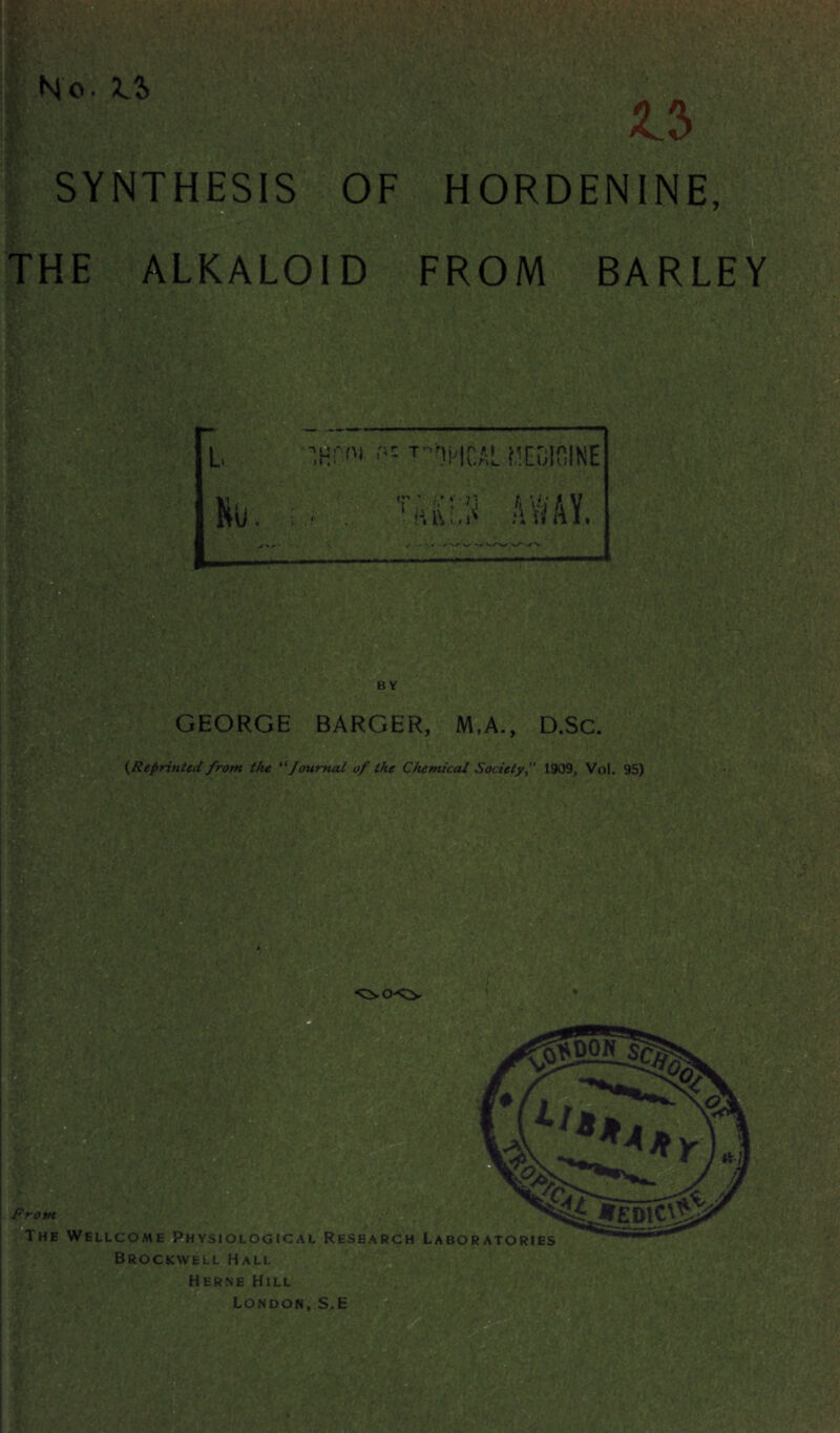 SYNTHESIS OF HORDENINE, . .<• V THE ALKALOID FROM BARLEY •■'.HH'i fit T-nptGAL MEDICINE Ro. ry ? ; - * ; • Miu, J \' / *•/ • W ' BY GEORGE BARGER, M.A., D.Sc. {Reprinted from the “Journal of the Chemical Society1909, Vo!. 95) V V ■ • • re ... From The Wellcome Physiological Research Laboratories Brockwell Hall Herne Hill London, S.E