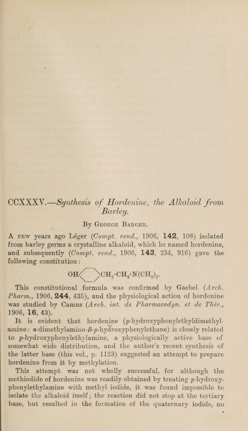 CCXXXV.—Synthesis of Hordenine, the Alkaloid from Barley. By George Barger. A few years ago Leger ([Compt. rend., 1906, 142, 108) isolated from barley germs a crystalline alkaloid, which he named hordenine, and subsequently (Compt. rend., 1906, 143, 234, 916) gave the following constitution: oh/ \ch„-CH2-N(CH3)2. This constitutional formula was confirmed by Gaebel (Arch. Pharm., 1906, 244, 435), and the physiological action of hordenine was studied by Camus (Arch. int. de Pharmacodyn. et de Ther., 1906, 16, 43). It is evident that hordenine (p-hydroxyphenylethyldimethyl- amine: a-dimethylamino-/3-p-hydroxyphenylethane) is closely related to p-hydroxyphenylethvlamine, a physiologically active base of somewhat wide distribution, and the author’s recent synthesis of the latter base (this vol., p. 1123) suggested an attempt to prepare hordenine from it by methylation. This attempt was not wholly successful, for although the mcthiodide of hordenine was readily obtained by treating p-hydroxy- phenylethylamine with methyl iodide, it was found impossible to isolate the alkaloid itself; the reaction did not stop at the tertiary base, but resulted in the formation of the quaternary iodide, no