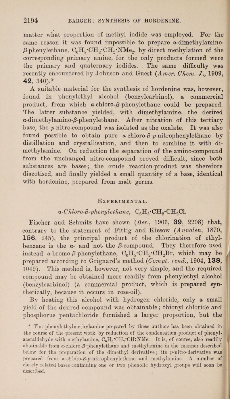 % matter what proportion of methyl iodide was employed. For the same reason it was found impossible to prepare a-dimethylamino- /3-phenylethane, C6H5,CH2*CH2*NMe2, by direct methylation of the corresponding primary amine, for the only products formed were the primary and quaternary iodides. The same difficulty was recently encountered by Johnson and Guest (Amer. Chem. </., 1909, 42, 340).* A suitable material for the synthesis of hordenine was, however, found in phenylethyl alcohol (benzylcarbinol), a commercial product, from which a-chloro-/3-phenylethane could be prepared. The latter substance yielded, with dimethylamine, the desired a-dimethylamino-/3-phenylethane. After nitration of this tertiary base, the p-nitro-compound was isolated as the oxalate. It was also found possible to obtain pure a-chloro-/3-p-nitrophenylethane by distillation and crystallisation, and then to combine it with di¬ methylamine. On reduction the separation of the amino-compound from the unchanged nitro-compound proved difficult, since both substances are bases; the crude reaction-product was therefore diazotised, and finally yielded a small quantity of a base, identical with hordenine, prepared from malt germs. Experimental. a-Chloro-fi-'phenylethane, C6H5#CH2*CH201. Fischer and Schmitz have shown (Ber., 1906, 39, 2208) that, contrary to the statement of Fittig and Kiesow (Annalen, 1870, 156, 245), the principal product of the chlorination of ethyl¬ benzene is the a- and not the /3-compound. They therefore used instead a-bromo-/3-phenylethane, C6H5*CH2*CH2Br, which may be prepared according to Grignard’s method (Compt. rend., 1904, 138, 1049). This method is, however, not very simple, and the required compound may be obtained more readily from phenylethyl alcohol (benzylcarbinol) (a commercial product, which is prepared syn¬ thetically, because it occurs in rose-oil). By heating this alcohol with hydrogen chloride, only a small yield of the desired compound was obtainable; thionyl chloride and phosphorus pentachloride furnished a larger proportion, but the * The phenylethylmetbyl amine prepared by these authors has been obtained in the course of the present work by reduction of the condensation product of phenyl- acetaldehyde with methylamine, C6H5*CH2*CH:NMe. It is, of course, also readily obtainable from a-chloro-/3-phenylethane and methylamine in the manner described below for the preparation of the dimethyl derivative ; its p-nitro-derivative was prepared from a-chloro-/3-p-nitrophenyletliane and methylamine. A number of closely related bases containing one or two phenolic hydroxyl groups will soon be described.