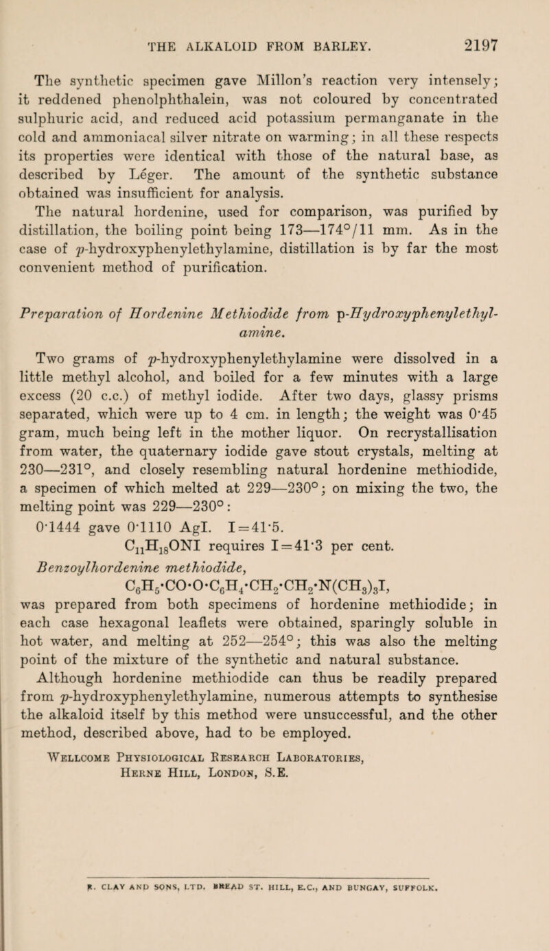 The synthetic specimen gave Millon’s reaction very intensely; it reddened phenolphthalein, was not coloured by concentrated sulphuric acid, and reduced acid potassium permanganate in the cold and ammoniacal silver nitrate on warming; in all these respects its properties were identical with those of the natural base, as described by Leger. The amount of the synthetic substance obtained was insufficient for analysis. The natural hordenine, used for comparison, was purified by distillation, the boiling point being 173—174°/11 mm. As in the case of 2?-hydroxyphenylethylamine, distillation is by far the most convenient method of purification. Preparation of Hordenine M ethiodide from p-H y dr oxyphenyl ethyl - amine. Two grams of ;p-hydroxyphenylethylamine were dissolved in a little methyl alcohol, and boiled for a few minutes with a large excess (20 c.c.) of methyl iodide. After two days, glassy prisms separated, which were up to 4 cm. in length; the weight was 0*45 gram, much being left in the mother liquor. On recrystallisation from water, the quaternary iodide gave stout crystals, melting at 230—231°, and closely resembling natural hordenine methiodide, a specimen of which melted at 229—230°; on mixing the two, the melting point was 229—230° : 0*1444 gave 0*1110 Agl. 1 = 41*5. CnH18ONI requires I = 41*3 per cent. Benzoylliordenine methiodide, C6H5-C0-0-C6H4-CH2-CH2-N(CH8)8I, was prepared from both specimens of hordenine methiodide; in each case hexagonal leaflets were obtained, sparingly soluble in hot water, and melting at 252—254°; this was also the melting point of the mixture of the synthetic and natural substance. Although hordenine methiodide can thus be readily prepared from p-hydroxyphenylethylamine, numerous attempts to synthesise the alkaloid itself by this method were unsuccessful, and the other method, described above, had to be employed. Wellcome Physiological Research Laboratories, Herne Hill, London, S.E. K. CLAY AND SONS, LTD. BKEAD ST. HILL, E.C., AND BUNGAY, SUFFOLK.