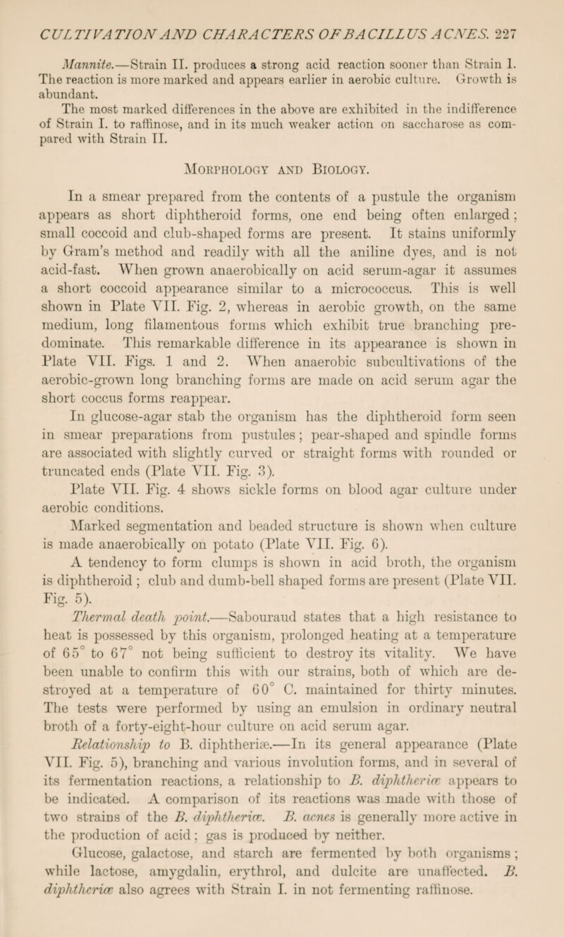 Mannite.—Strain II. produces a strong acid reaction sooner than Strain 1. The reaction is more marked and appears earlier in aerobic culture. Growth is abundant. The most marked differences in the above are exhibited in tbe indifference of Strain I. to raffinose, and in its much weaker action on saccharose as com¬ pared with Strain II. Morphology and Biology. In a smear prepared from the contents of a pustule the organism appears as short diphtheroid forms, one end being often enlarged; small coccoid and club-shaped forms are present. It stains uniformly by Gram’s method and readily with all the aniline dyes, and is not acid-fast. When grown anaerobically on acid serum-agar it assumes a short coccoid appearance similar to a micrococcus. This is well shown in Plate VII. Pig. 2, whereas in aerobic growth, on the same medium, long filamentous forms which exhibit true branching pre¬ dominate. This remarkable difference in its appearance is shown in Plate VII. Pigs. 1 and 2. When anaerobic subcultivations of the aerobic-grown long branching forms are made on acid serum agar the short coccus forms reappear. In glucose-agar stab the organism has the diphtheroid form seen in smear preparations from pustules; pear-shaped and spindle forms are associated with slightly curved or straight forms with rounded or truncated ends (Plate VII. Fig. 3). Plate VII. Fig. 4 shows sickle forms on blood agar culture under aerobic conditions. Marked segmentation and beaded structure is shown when culture is made anaerobically on potato (Plate VII. Pig. 6). A tendency to form clumps is shown in acid broth, the organism is diphtheroid ; club and dumb-bell shaped forms are present (Plate VII. Fig. 5). Thermal death point.—Sabouraud states that a high resistance to heat is possessed by this organism, prolonged heating at a temperature of 65° to 67° not being sufficient to destroy its vitality. We have been unable to confirm this with our strains, both of which are de¬ stroyed at a temperature of G0° C. maintained for thirty minutes. The tests were performed by using an emulsion in ordinary neutral brotli of a forty-eight-hour culture on acid serum agar. Relationship to B. diphtheria.—In its general appearance (Plate VII. Fig. 5), branching and various involution forms, and in several of its fermentation reactions, a relationship to B. diphtherice appears to be indicated. A comparison of its reactions was made with those of two strains of the B. diphtherice. B. acmes is generally more active in the production of acid; gas is produced by neither. Glucose, galactose, and starch are fermented by both organisms ; while lactose, amygdalin, erythrol, and dulcite are unaffected. B. diphtherice also agrees with Strain I. in not fermenting raffinose.