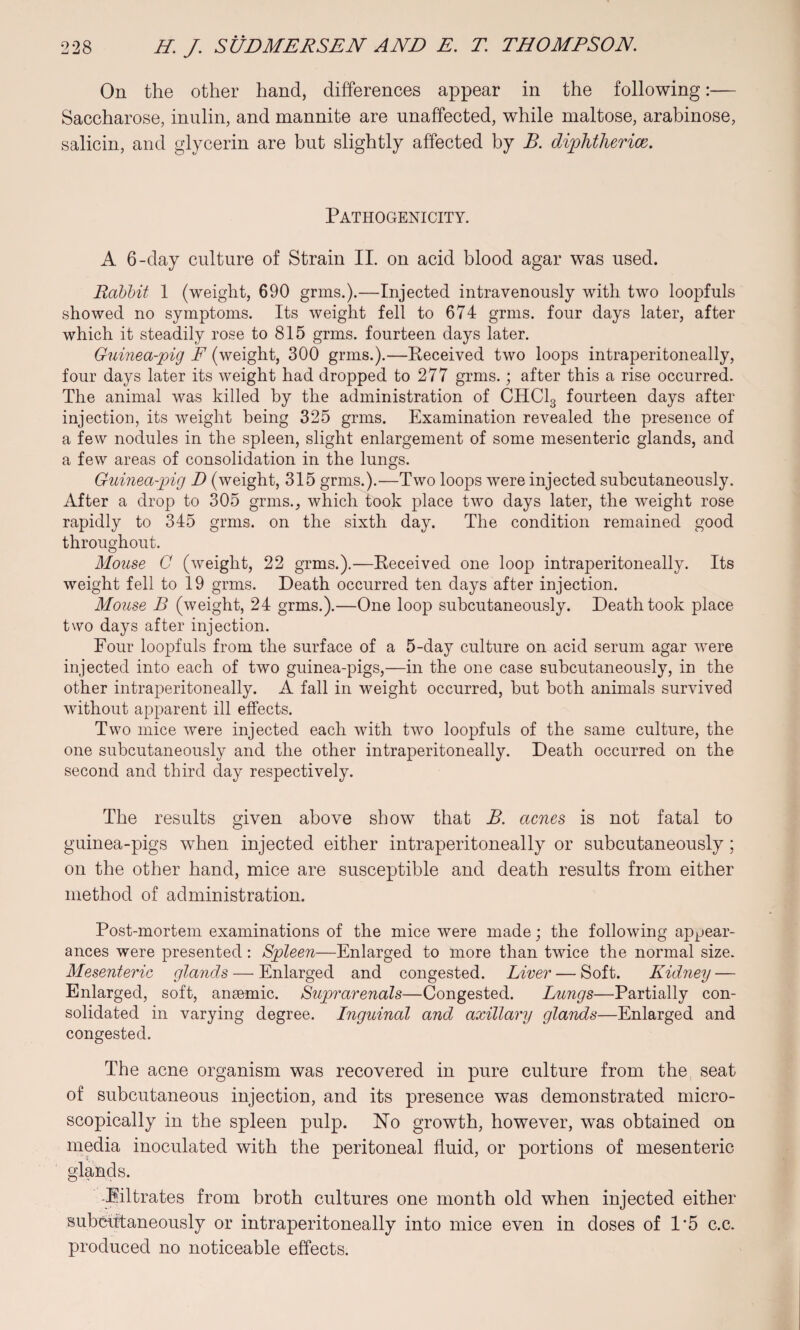 On the other hand, differences appear in the following:— Saccharose, inulin, and mannite are unaffected, while maltose, arabinose, salicin, and glycerin are but slightly affected by B. diphtherias. Pathogenicity. A 6-day culture of Strain II. on acid blood agar was used. Rabbit 1 (weight, 690 grins.).—Injected intravenously with two loopfuls showed no symptoms. Its weight fell to 674 grms. four days later, after which it steadily rose to 815 grms. fourteen days later. Guinea-pig F (weight, 300 grms.).—Received two loops intraperitoneally, four days later its weight had dropped to 277 grms.; after this a rise occurred. The animal was killed by the administration of CHC13 fourteen days after injection, its weight being 325 grms. Examination revealed the presence of a few nodules in the spleen, slight enlargement of some mesenteric glands, and a few areas of consolidation in the lungs. Guinea-pig D (weight, 315 grms.).—Two loops were injected subcutaneously. After a drop to 305 grms., which took place two days later, the weight rose rapidly to 345 grms. on the sixth day. The condition remained good throughout. Mouse C (weight, 22 grms.).—Received one loop intraperitoneally. Its weight fell to 19 grms. Death occurred ten days after injection. Mouse B (weight, 24 grms.).—One loop subcutaneously. Death took place two days after injection. Four loopfuls from the surface of a 5-day culture on acid serum agar were injected into each of two guinea-pigs,—in the one case subcutaneously, in the other intraperitoneally. A fall in weight occurred, but both animals survived without apparent ill effects. Two mice were injected each with two loopfuls of the same culture, the one subcutaneously and the other intraperitoneally. Death occurred on the second and third day respectively. The results given above show that B. acnes is not fatal to guinea-pigs when injected either intraperitoneally or subcutaneously; on the other hand, mice are susceptible and death results from either method of administration. Post-mortem examinations of the mice were made; the following appear¬ ances were presented: Spleen—Enlarged to more than twice the normal size. Mesenteric glands — Enlarged and congested. Liver — Soft. Kidney — Enlarged, soft, anaemic. Suprarenals—Congested. Lungs—Partially con¬ solidated in varying degree. Lnguinal and axillary glands—Enlarged and congested. The acne organism was recovered in pure culture from the seat of subcutaneous injection, and its presence was demonstrated micro¬ scopically in the spleen pulp. No growth, however, was obtained on media inoculated with the peritoneal fluid, or portions of mesenteric glands. Filtrates from broth cultures one month old when injected either subcutaneously or intraperitoneally into mice even in doses of 1*5 c.c. produced no noticeable effects.