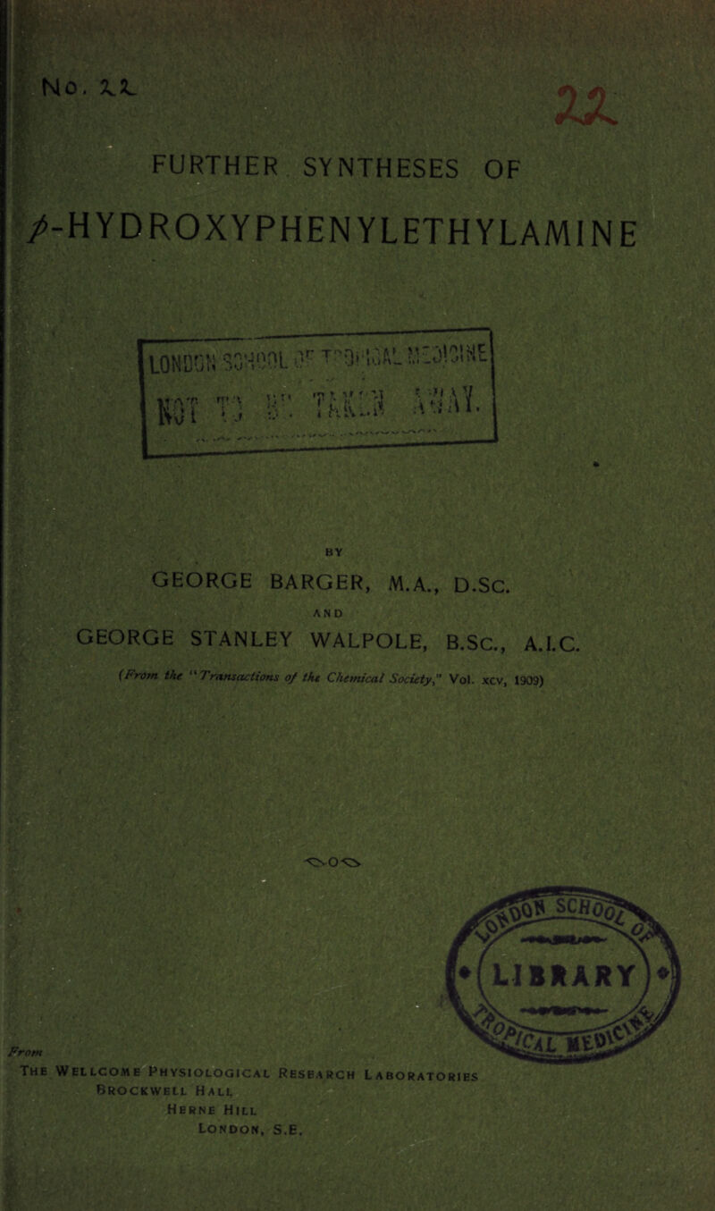 FURTHER.SYNTHESES OF /-HYDROXYPHENYLETHYLAMINE * LONDON SONOOL Of T?Qf|S3AL iO)3l»E ? A V A iu. BY GEORGE BARGER, M.A., D.Sc. AND GEORGE STANLEY WALPOLE, B.Sc., A.I.C. (From the “Transactions of the Chemical Society, Vol. xcv, 1909) From The Wellcome Physiological Research Laboratories Brockwell Hall Herne Hill London, S.E.