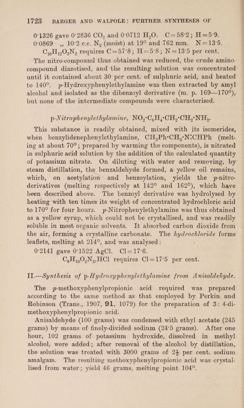 0-1326 gave 0’2836 C02 and 0'0712 H20. C = 58'2; H = 5'9. 0'0869 „ 10‘2 c.c. N2 (moist) at 19° and 762 mm. N = 13’5. C10H12O3N2 requires C = 578; H = 5'8; N = 135 per cent. The nitro-compound thus obtained was reduced, the crude amino- compound diazotised, and the resulting solution was concentrated until it contained about 30 per cent, of sulphuric acid, and heated to 140°. ^'Hydroxyphenylethylamine was then extracted by amyl alcohol and isolated as the dibenzoyl derivative (m. p. 169—170°), but none of the intermediate compounds were characterised. p-N it ro phenyl ethyl amine, N02*C6H4*CH2,CH2,NH2. This substance is readily obtained, mixed with its isomerides, when benzylidenephenylethylamine, CH2Ph*CH2*NICHPh (melt¬ ing at about 70°; prepared by warming the components), is nitrated in sulphuric acid solution by the addition of the calculated quantity of potassium nitrate. On diluting with water and removing, by steam distillation, the benzaldehyde formed, a yellow oil remains, which, on acetylation and benzoylation, yields the derivatives (melting respectively at 142° and 162°), which have been described above. The benzoyl derivative was hydrolysed by heating with ten times its weight of concentrated hydrochloric acid to 170° for four hours. p-Nitrophenylethylamine was thus obtained as a yellow syrup, which could not be crystallised, and was readily soluble in most organic solvents. It absorbed carbon dioxide from the air, forming a crystalline carbonate. The hydrochloride forms leaflets, melting at 214°, and was analysed: 0-2141 gave 0'1522 AgCl. Cl = 17*6. C8H10O2N2,HCl requires Cl = 17'5 per cent. II.—Synthesis of p-Hydroxyphenylethylamine from Anisoldehyde. The ^'ro^hoxyphenylpropionic acid required was prepared according to the same method as that employed by Perkin and Robinson (Trans., 1907, 91, 1079) for the preparation of 3: 4-di- methoxyphenylpropionic acid. Anisaldehyde (100 grams) was condensed with ethyl acetate (245 grams) by means of finely-divided sodium (245 grams). After one hour, 102 grams of potassium hydroxide, dissolved in methyl alcohol, were added; after removal of the alcohol by distillation, the solution was treated with 3000 grams of 2J per cent, sodium amalgam. The resulting methoxyphenylpropionic acid was crystal¬ lised from water; yield 46 grams, melting point 104°,