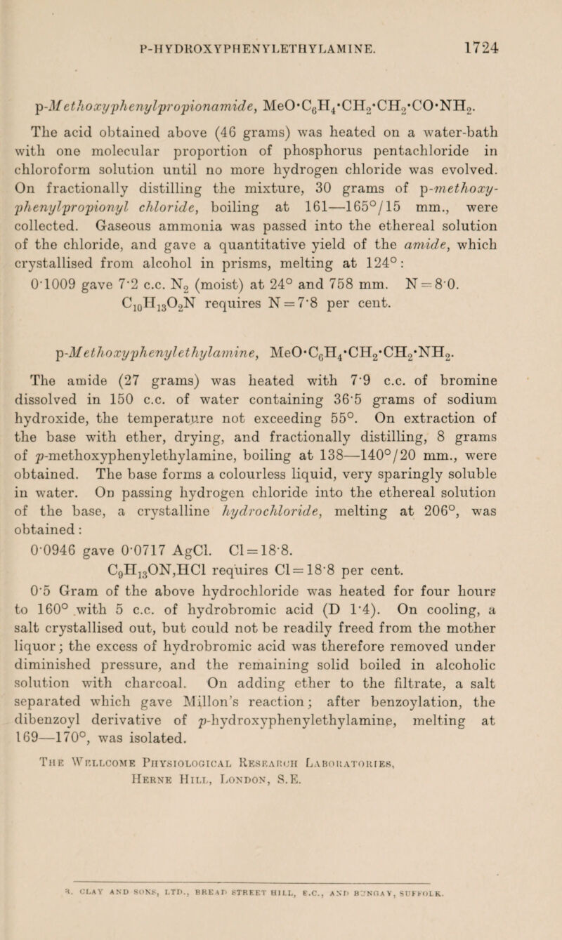 p-Methoxyphenylpi'opionamide, MeO*C6H4*CH2*CH2*CO*NH2. The acid obtained above (46 grams) was heated on a water-bath with one molecular proportion of phosphorus pentachloride in chloroform solution until no more hydrogen chloride was evolved. On fractionally distilling the mixture, 30 grams of p-methoxy- phenylpropionyl chloride, boiling at 161—165°/15 mm., were collected. Gaseous ammonia was passed into the ethereal solution of the chloride, and gave a quantitative yield of the amide, which crystallised from alcohol in prisms, melting at 124°: 0T009 gave 7*2 c.c. N2 (moist) at 24° and 758 mm. N = 8'0. C10TI]3O2N requires N = 7’8 per cent. p-il/ethoxyphenylethylamine, MeO’CgH^CB^’CByNEL. The amide (27 grams) was heated with 7‘9 c.c. of bromine dissolved in 150 c.c. of water containing 36’5 grams of sodium hydroxide, the temperature not exceeding 55°. On extraction of the base with ether, drying, and fractionally distilling, 8 grams of p-methoxyphenylethylamine, boiling at 138—140°/20 mm., were obtained. The base forms a colourless liquid, very sparingly soluble in water. On passing hydrogen chloride into the ethereal solution of the base, a crystalline hydrochloride, melting at 206°, was obtained: 0-0946 gave 0-0717 AgCl. Cl = 18*8. C9H130N,HC1 requires Cl = 188 per cent. 0‘5 Gram of the above hydrochloride was heated for four hour? to 160° with 5 c.c. of hydrobromic acid (D 1*4). On cooling, a salt crystallised out, but could not be readily freed from the mother liquor; the excess of hydrobromic acid was therefore removed under diminished pressure, and the remaining solid boiled in alcoholic solution with charcoal. On adding ether to the filtrate, a salt separated which gave Millon’s reaction; after benzoylation, the dibenzoyl derivative of p-hydroxyphenylethylaminp, melting at 169—170°, was isolated. The Wellcome Physiological Research Laboratories, Herne Hill, London, S.E. ■i. CLAY AND SUNS, LTD., BREAD STREET UILL, E.C., AND BT'NfiAV, SUFFOLK.