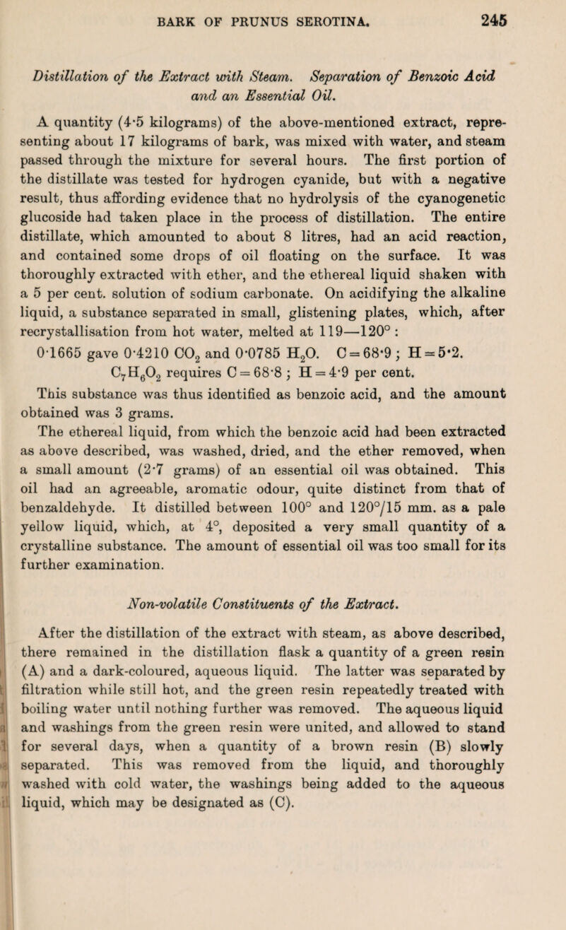 Distillation of the Extract with Steam. Separation of Benzoic Acid and an Essential Oil. t i a 1 * * A quantity (4*5 kilograms) of the above-mentioned extract, repre¬ senting about 17 kilograms of bark, was mixed with water, and steam passed through the mixture for several hours. The first portion of the distillate was tested for hydrogen cyanide, but with a negative result, thus affording evidence that no hydrolysis of the cyanogenetic glucoside had taken place in the process of distillation. The entire distillate, which amounted to about 8 litres, had an acid reaction, and contained some drops of oil floating on the surface. It was thoroughly extracted with ether, and the ethereal liquid shaken with a 5 per cent, solution of sodium carbonate. On acidifying the alkaline liquid, a substance separated in small, glistening plates, which, after recrystallisation from hot water, melted at 119—120° : 0-1665 gave 0*4210 C02 and 0-0785 H20. C = 68*9; H = 5*2. C7H602 requires C = 68‘8 ; H = 4*9 per cent. This substance was thus identified as benzoic acid, and the amount obtained was 3 grams. The ethereal liquid, from which the benzoic acid had been extracted as above described, was washed, dried, and the ether removed, when a small amount (2*7 grams) of an essential oil was obtained. This oil had an agreeable, aromatic odour, quite distinct from that of benzaldehyde. It distilled between 100° and 120°/15 mm. as a pale yellow liquid, which, at 4°, deposited a very small quantity of a crystalline substance. The amount of essential oil was too small for its further examination. Non-volatile Constituents of the Extract. After the distillation of the extract with steam, as above described, there remained in the distillation flask a quantity of a green resin (A) and a dark-coloured, aqueous liquid. The latter was separated by filtration while still hot, and the green resin repeatedly treated with boiling water until nothing further was removed. The aqueous liquid and washings from the green resin were united, and allowed to stand for several days, when a quantity of a brown resin (B) slowly separated. This was removed from the liquid, and thoroughly washed with cold water, the washings being added to the aqueous liquid, which may be designated as (C).