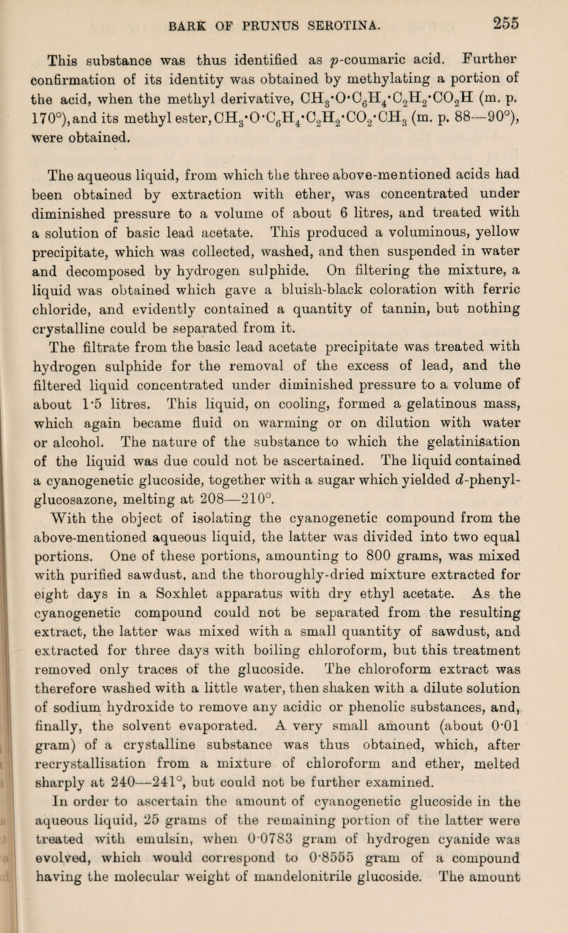 This substance was thus identified as p-coumaric acid. Further confirmation of its identity was obtained by methylating a portion of the acid, when the methyl derivative, CH3*0'06H4*C2H2,C02H (m. p. 170°),and its methyl ester,CH3*0*C6H4*C2H2*C02*CH3 (m. p. 88—90°), were obtained. The aqueous liquid, from which the three above-mentioned acids had been obtained by extraction with ether, was concentrated under diminished pressure to a volume of about 6 litres, and treated with a solution of basic lead acetate. This produced a voluminous, yellow precipitate, which was collected, washed, and then suspended in water and decomposed by hydrogen sulphide. On filtering the mixture, a liquid was obtained which gave a bluish-black coloration with ferric chloride, and evidently contained a quantity of tannin, but nothing crystalline could be separated from it. The filtrate from the basic lead acetate precipitate was treated with hydrogen sulphide for the removal of the excess of lead, and the filtered liquid concentrated under diminished pressure to a volume of about 1*5 litres. This liquid, on cooling, formed a gelatinous mass, which again became fluid on warming or on dilution with water or alcohol. The nature of the substance to which the gelatinifiation of the liquid was due could not be ascertained. The liquid contained a cyanogenetic glucoside, together with a sugar which yielded o?-phenyl- glucosazone, melting at 208—210°. With the object of isolating the cyanogenetic compound from the above-mentioned aqueous liquid, the latter was divided into two equal portions. One of these portions, amounting to 800 grams, was mixed with purified sawdust, and the thoroughly-dried mixture extracted for eight days in a Soxhlet apparatus with dry ethyl acetate. As the cyanogenetic compound could not be separated from the resulting extract, the latter was mixed with a small quantity of sawdust, and extracted for three days with boiling chloroform, but this treatment removed only traces of the glucoside. The chloroform extract was therefore washed with a little water, then shaken with a dilute solution of sodium hydroxide to remove any acidic or phenolic substances, and, finally, the solvent evaporated. A very small amount (about 0*01 gram) of a crystalline substance was thus obtained, which, after recrystallisation from a mixture of chloroform and ether, melted sharply at 240—241°, but could not be further examined. In order to ascertain the amount of cyanogenetic glucoside in the aqueous liquid, 25 grams of the remaining portion of the latter were treated with emulsin, when 0 0783 gram of hydrogen cyanide was evolved, which would correspond to 0‘8555 gram of a compound having the molecular weight of mandelonitrile glucoside. The amount
