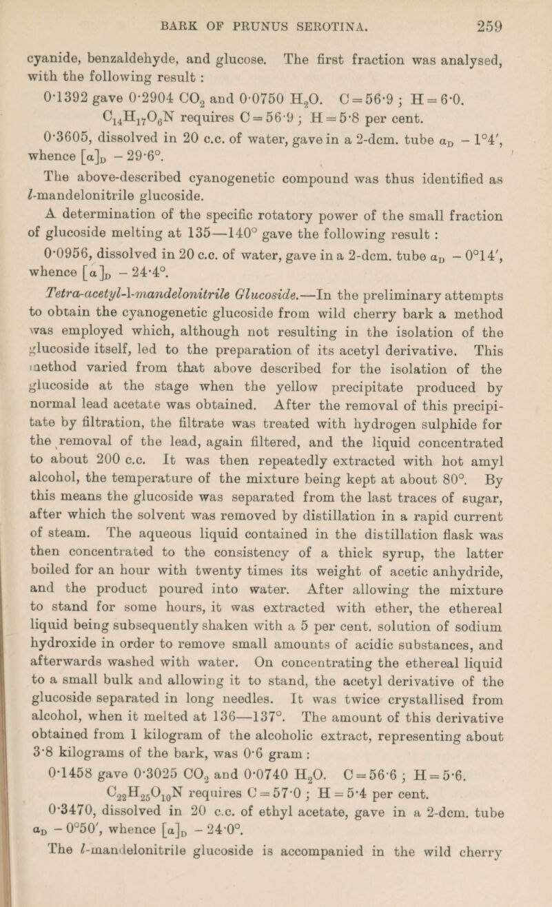 cyanide, benzaldehyde, and glucose. The first fraction was analysed, with the following result : 0*1392 gave 0-2904 COa and 0-0750 HtO. 0 = 56-9; II = 6*0. C14Hl706N requires C = 56-9; H = 58 per cent. 0-3605, dissolved in 20 c.c. of water, gave in a 2-dcrn. tube aD — X°4', whence [a]D - 29-6°. The above-described cyanogenetic compound was thus identified as ^-mandelonitrile glucoside. A determination of the specific rotatory power of the small fraction of glucoside melting at 135—140° gave the following result : 00956, dissolved in 20 c.c. of water, gave in a 2-dcm. tube aD — 0°14', whence [a]D - 24*4°. Tetra-acetyl-\-mandelonitrile Glucoside.—In the preliminary attempts to obtain the cyanogenetic glucoside from wild cherry bark a method was employed which, although not resulting in the isolation of the glucoside itself, led to the preparation of its acetyl derivative. This method varied from that above described for the isolation of the glucoside at the stage when the yellow precipitate produced by normal lead acetate was obtained. After the removal of this precipi¬ tate by filtration, the filtrate was treated with hydrogen sulphide for the removal of the lead, again filtered, and the liquid concentrated to about 200 c.c. It was then repeatedly extracted with hot amyl alcohol, the temperature of the mixture being kept at about 80°. By this means the glucoside was separated from the last traces of sugar, after which the solvent was removed by distillation in a rapid current of steam. The aqueous liquid contained in the distillation flask was then concentrated to the consistency of a thick syrup, the latter boiled for an hour with twenty times its weight of acetic anhydride, and the product poured into water. After allowing the mixture to stand for some hours, it was extracted with ether, the ethereal liquid being subsequently shaken with a 5 per cent, solution of sodium hydroxide in order to remove small amounts of acidic substances, and afterwards washed with water. On concentrating the ethereal liquid to a small bulk and allowing it to stand, the acetyl derivative of the glucoside separated in long needles. It was twice crystallised from alcohol, when it melted at 136—137°. The amount of this derivative obtained from 1 kilogram of the alcoholic extract, representing about 3*8 kilograms of the bark, was 06 gram : 0-1458 gave 0-3025 C0.2 and 0-0740 H20. 0 = 56*6 ; 41 = 5-6. C32H26Oi0N requires C = 57-0; H = 5‘4 per cent. 0-3470, dissolved in 20 c.c. of ethyl acetate, gave in a 2-dcm. tube aD - 0°50', whence [a]D - 24 0°. The /-mandelonitrile glucoside is accompanied in the wild cherry