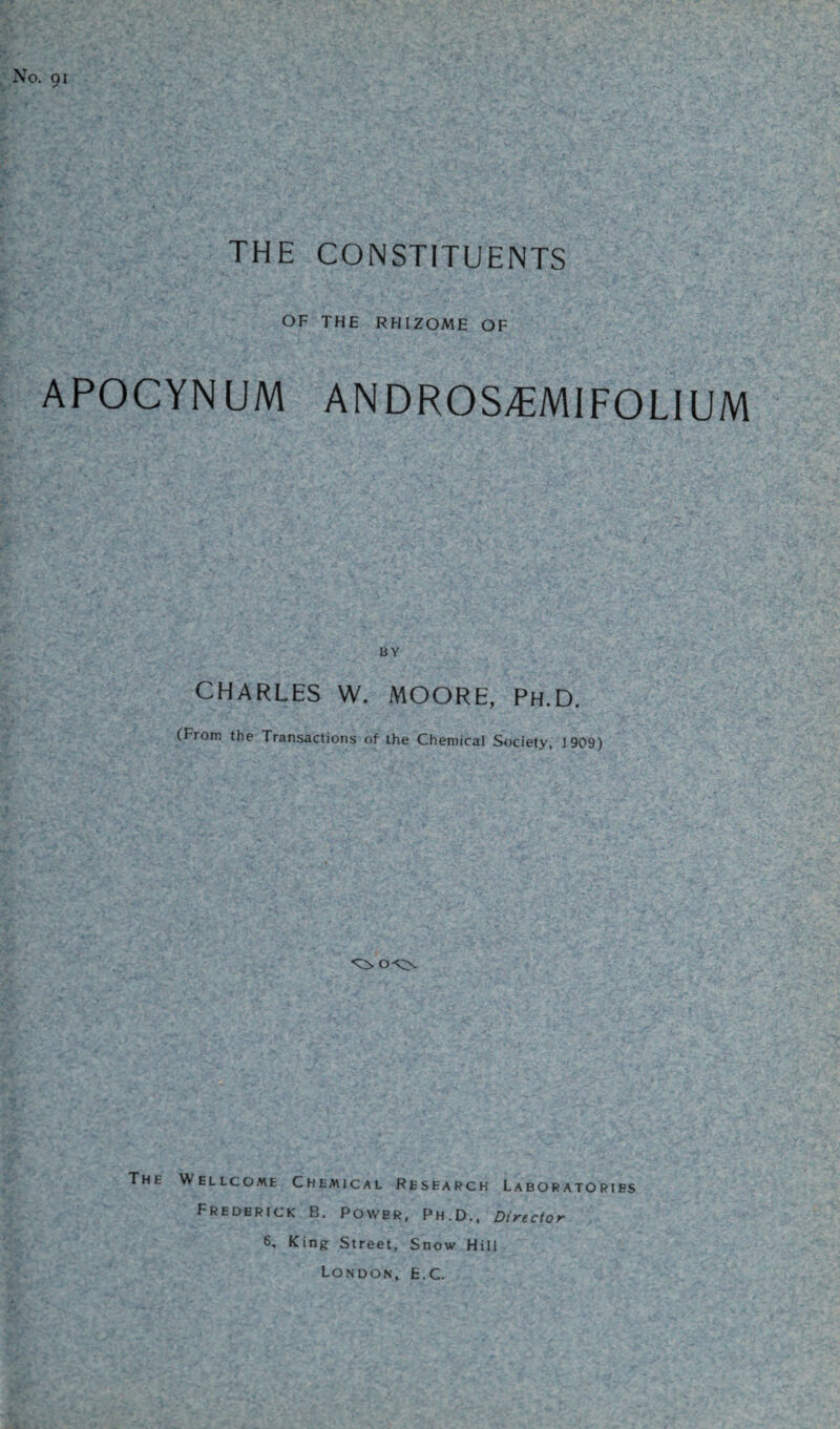 No. 91 THE CONSTITUENTS OF THE RHIZOME OF APOCYNUM ANDROS^MIFOLIUM BY CHARLES W. MOORE, Ph.D. (From the Transactions of the Chemical Society, 1909) The Wellcome Chemical Research Laboratories Frederick B. Power, Ph.D., Director 6, King Street, Snow Hill London, E.C.