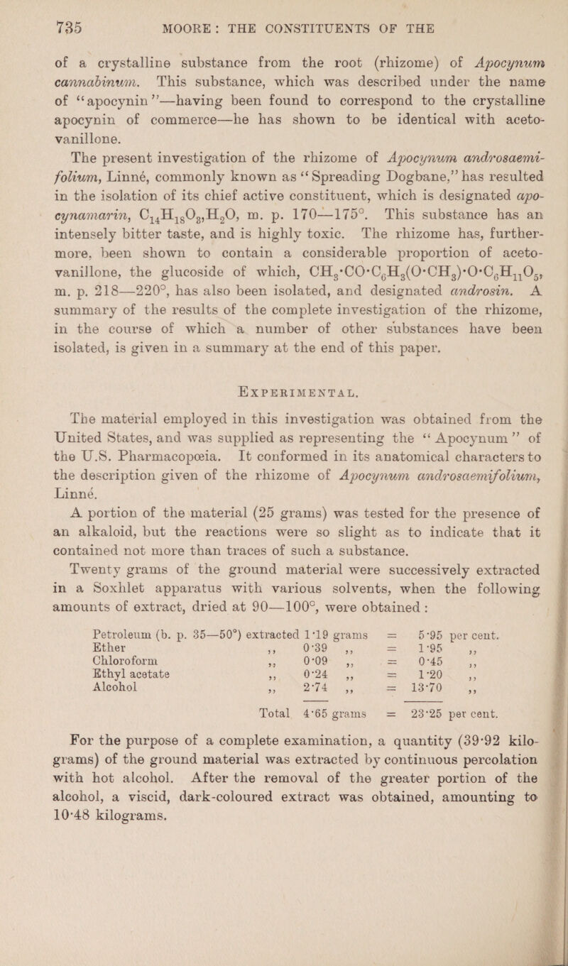 of a crystallioe substance from the root (rhizome) of AimGynxim cannahinuin. This substance, which was described under the name of “apocynin”—having been found to correspond to the crystalline apocynin of commerce—he has shown to be identical with aceto- vanillone. The present investigation of the rhizome of Apocynum androsaemi- folium, Linne, commonly known as ‘‘Spreading Dogbane,”has resulted in the isolation of its chief active constituent, which is designated apo- cynamarin^ Cj^HjgOgjHgO, m. p. 170—175°. This substance has an intensely bitter taste, and is highly toxic. The rhizome has, further¬ more, been shown to contain a considerable proportion of aceto- vanillone, the glucoside of which, CB.^-CO-CQH.^{0‘CU^yO-CQK^^O., m. p. 218—220°, has also been isolated, and designated androsin. A summary of the results of the complete investigation of the rhizome, in the course of which a number of other substances have been isolated, is given in a summary at the end of this paper. Experimental. The material employed in this investigation was obtained from the United States, and was supplied as representing the “ Apocynum ” of the U.S. Pharmacopoeia. It conformed in its anatomical characters to the description given of the rhizome of Apocynum cmdrosaemifoliumy Linne. A portion of the material (25 grams) was tested for the presence of an alkaloid, but the reactions were so slight as to indicate that it contained not more than traces of such a substance. Twenty grams of the ground material were successively extracted in a Soxhlet apparatus with various solvents, when the following amounts of extract, dried at 90—100°, were obtained: Petroleum (b. p. 35—50°) extracted 1T9 grams = 5*95 per ceut. Ether ,, 0-39 ,, = 1 -95 j y Chloroform ,, 0*09 „ = 0-45 i y Ethyl acetate ,, 0-24 „ = 1-20 ) y Alcohol ,, 2-74 „ = 13-70 y 9 Total 4'65 grams = 23-25 per ceut. For the purpose of a complete examination, a quantity (39’92 kilo¬ grams) of the ground material was extracted by continuous percolation with hot alcohol. After the removal of the greater portion of the alcohol, a viscid, dark-coloured extract was obtained, amounting to 10’48 kilograms.