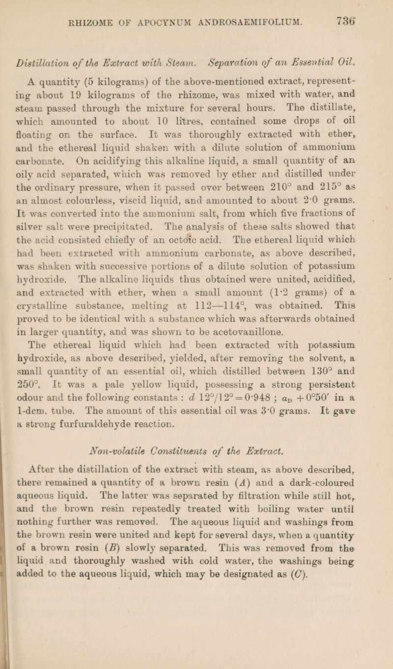 Distillation o f the Extract with Steam. Separation of an Essential Oil. A quantity (5 kilograms) of the above-mentioned extract, represent¬ ing about 19 kilograms of the rhizome, was mixed with water, and steam passed through the mixture for several hours. The distillate, which amounted to about 10 litres, contained some drops of oil floating on the surface. It was thoroughly extracted with ether, and the ethereal liquid shaken with a dilute solution of ammonium carbonate. On acidifying this alkaline liquid, a small quantity of an oily acid separated, which was removed by ether and distilled under the ordinary pressure, when it passed over between 210° and 215° aa an almost colourless, viscid liquid, and amounted to about 2'0 grams. It was converted into the ammonium salt, from which five fractions of silver salt were precipitated. The analysis of these salts showed that the acid consisted chiefly of an octoic acid. The ethereal liquid which had been extracted with ammonium carbonate, as above described, was shaken with successive portions of a dilute solution of potassium hydroxide. The alkaline liquids thus obtained were united, acidified, and extracted with ether, when a small amount (1*2 grams) of a crystalline substance, melting at 112—114°, was obtained. This proved to be identical with a substance which was afterwards obtained in larger quantity, and was shown to be acetovanillone. The ethereal liquid which had been extracted with potavssium hydroxide, as above described, yielded, after removing the solvent, a small quantity of an essential oil, which distilled between 130° and 250°. It was a pale yellow liquid, possessing a strong persistent odour and the following constants : d 12°/12° = 0’948 ; -t-0°50' in a 1-dcm. tube. The amount of this essential oil was 3'0 grams. It gave a strong furfuraldehyde reaction. Non-volatile Constituenits of the Extract. After the distillation of the extract with steam, as above described, there remained a quantity of a brown resin (^1) and a dark-coloured aqueous liquid. The latter was separated by filtration while still hot,, and the brown resin repeatedly treated with boiling water until nothing further was removed. The aqueous liquid and washings from the brown resin were united and kept for several days, when a quantity of a brown resin {B) slowly separated. This was removed from the liquid and thoroughly washed with cold water, the washings being added to the aqueous liquid, which may be designated as {€).