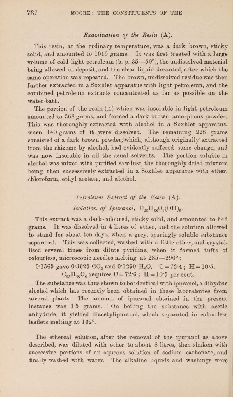 Exmmnation oj^ the Resin (A). This resin, at the ordinary temperature, was a dark brown, sticky ■solid, and amounted to 1010 grams. It was first treated with a large volume of cold light petroleum (b. p. 35—50°), the undissolved material being allowed to deposit, and the clear liquid decanted, after which the same operation was repeated. The brown, undissolved residue was then further extracted in a Soxhlet apparatus with light petroleum, and the combined petroleum extracts concentrated as far as possible on the water-bath. The portion of the resin (.4) which was insoluble in light petroleum amounted to 368 grams, and formed a dark brown, amorphous powder. This was thoroughly extracted with alcohol in a Soxhlet apparatus, when 140 grams of it were dissolved. The remaining 228 grams consisted of a dark brown powder, which, although originally' extracted from the rhizome by alcohol, had evidently suffered some change, and was now insoluble in all the usual solvents. The portion soluble in alcohol was mixed with purified sawdust, the thoroughly-dried mixture being then successively extracted in a Soxhlet apparatus with ether, chloroform, ethyl acetate, and alcohol. Petroleum Extract of the Resin (A). Isolation of Ipurayiol, C23H3g02(0H)2. This extract was a dark-coloured, sticky solid, and amounted to 642 grams. It was dissolved in 4 litres of ether, and the solution allowed to stand for about ten days, when a grey, sparingly soluble substance separated. This was collected, washed with a little ether, and crystal¬ lised several times from dilute pyridine, when it formed tufts of colourless, microscopic needles melting at 285—290° : 0-1365 gave 0-3625 CO2 and 0-1290 H2O. C = 72-4; H = 10-5. C23H40O4 requires C = 72-6 ; H = 10-5 percent. The substance was thus shown to be identical with ipuranol, a dihydric alcohol which has recently been obtained in these laboratories from several plants. The amount of ipuranol obtained in the present instance was 15 grams. ‘ On boiling the substance with acetic anhydride, it yielded diacetylipuranol, which separated in colourless leaflets melting at 162°. The ethereal solution, after the removal of the ipuranol as above described, was diluted with ether to about 8 litres, then shaken with successive portions of an aqueous solution of sodium carbonate, and finally washed with water. The alkaline liquids and washings were