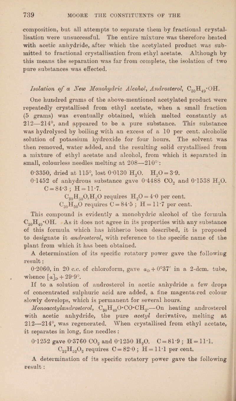 composition, but all attempts to separate them by fractional crystal¬ lisation were unsuccessful. The entire mixture was therefore heated with acetic anhydride, after which the acetylated product was sub¬ mitted to fractional crystallisation from ethyl acetate. Although by this means the separation was far from complete, the isolation of two pure substances was effected. Isolation of a New Monohydric Alcohol, Androsterol, CgQH^g’OH. One hundred grams of the above-mentioned acetylated product were repeatedly crystallised from ethyl acetate, when a small fraction (5 grams) was eventually obtained, which melted constantly at 212—214°, and appeared to be a pure substance. This substance was hydrolysed by boiling with an excess of a 10 per cent, alcoholic solution of potassium hydroxide for four hours. The solvent was then removed, water added, and the resulting solid crystallised from a mixture of ethyl acetate and alcohol, from which it separated in small, colourless needles melting at 208—210° : 0-3350, dried at 115°, lost 0-0130 H2O. H20 = 3-9. 0-1452 of anhydrous substance gave 0-4488 COg and 0-1538 HoO. C = 84-3 ; H = ll-7. CgoHsoOjHgO requires H2O = 4-0 per cent. Cg^HgoO requires C = 84-5 ; H = ll-7 per cent. This compound is evidently a monohydric alcohol of the formula As it does not agree in its properties with any substance of this formula which has hitherto been described, it is proposed to designate it androsterol, with reference to the specific name of the plant from which it has been obtained. A determination of its specific rotatory power gave the following result: 0-2060, in 20 c.c. of chloroform, gave a£, + 0°37' in a 2-dcm. tube, whence [a]D + 29‘9°. If to a solution of androsterol in acetic anhydride a few drops of concentrated sulphuric acid are added, a fine magenta-red colour slowly develops, which is permanent for several hours. Monoacetylandrosterol, CgQH^gO'CO’CHg.—On heating androsterol with acetic anhydride, the pure acetyl derivative, melting at 212—214°, was regenerated. When crystallised from ethyl acetate, it separates in long, fine needles : 0-1252 gave 0-3760 CO2 and 0-1250 H2O. C = 81-9; H = ll-1. C32H52O2 requires 0 = 82*0; H=1T1 percent. A determination of its specific rotatory power gave the following result ;