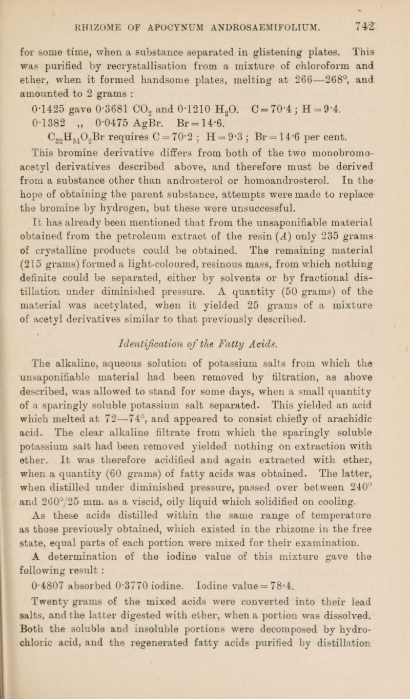 for some time, when a substance separated in glistening plates. This was purified by recrystallisation from a mixture of chloroform and ether, when it formed handsome plates, melting at 266—268°, and amounted to 2 grams : 0T425 gave 0-3681 CO2 and 0-1210 HgO. G = 70-4; H = 9-4. 0-1382 „ 0-0475 AgBr. Br=14-6. I’equires C = 70-2 ; H = 9'3 ; Br = 14-6 per cent. This bromine derivative differs from both of the two monobromo- acetyl derivatives described above, and therefore must be derived from a substance other than androsterol or homoandrosterol. In the hope of obtaining the parent substance, attempts were made to replace the bromine by hydrogen, but these were unsuccessful. It has already been mentioned that from the unsaponifiable material obtained from the petroleum extract of the resin (A) only 235 grams of crystalline products could be obtained. The remaining material (215 grams) formed a light-coloured, resinous mass, from which nothing definite could be separated, either by solvents or by fractional dis¬ tillation under diminished pressure. A quantity (50 grams) of the material was acetylated, when it yielded 25 grams of a mixture of acetyl derivatives similar to that previously described. Identification of the Fatty Acids. The alkaline, aqueous solution of potassium salts from which the unsaponifiable material had been removed by filtration, as above described, was allowed to stand for some days, when a small quantity of a sparingly soluble potassium salt separated. This yielded an acid which melted at 72—74°, and appeared to consist chiefly of arachidic acid. The clear alkaline filtrate from which the sparingly soluble potassium salt had been removed yielded nothing on extraction with ether. It was therefore acidified and again extracted with ether, when a quantity (60 grams) of fatty acids was obtained. The latter, when distilled under diminished pressure, passed over between 240° and 260°/25 mm. as a viscid, oily liquid which solidified on cooling. As these acids distilled within the same range of temperature as those previously obtained, which existed in the rhizome in the free state, equal parts of each portion were mixed for their examination. A determination of the iodine value of this mixture gave the following result : 0-4807 absorbed 0-3770 iodine. Iodine value = 78*4. Twenty grams of the mixed acids were converted into their lead salts, and the latter digested with ether, when a portion was dissolved. Both the soluble and insoluble portions were decomposed by hydro¬ chloric acid, and the regenerated fatty acids purified by distillation