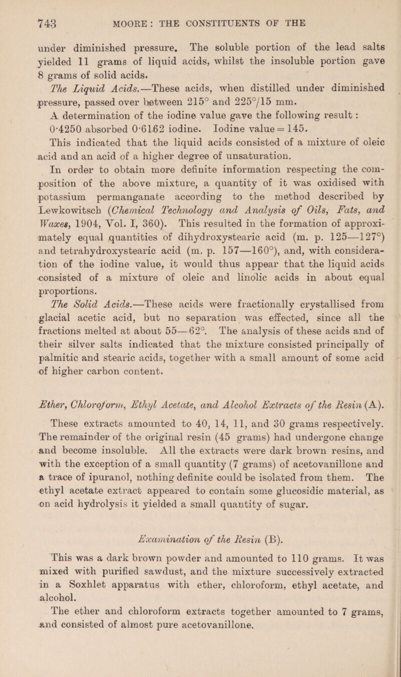 under diminished pressure. The soluble portion of the lead salts yielded 11 grams of liquid acids, whilst the insoluble portion gave 8 grams of solid acids. The Liquid Acids.—These acids, when distilled under diminished pressure, passed over between 215° and 225°/15 mm. A determination of the iodine value gave the following result : 0'4250 absorbed 0-6162 iodine. Iodine value = 145. This indicated that the liquid acids consisted of a mixture of oleic acid and an acid of a higher degree of unsaturation. In order to obtain more definite information respecting the com¬ position of the above mixture, a quantity of it was oxidised with potassium permanganate according to the method described by Lewkowitsch {Chemical Technology and Analysis of Oils, Tats, and Waxes, 1904, Yol. I, 360). This resulted in the formation of approxi¬ mately equal quantities of dihydroxystearic acid (m. p. 125—127°) and tetrahydroxystearic acid (m. p. 157—160°), and, with considera¬ tion of the iodine value, it would thus appear that the liquid acids consisted of a mixture of oleic and linolic acids in about equal proportions. The Solid Acids.—These acids were fractionally crystallised from glacial acetic acid, but no separation was effected, since all the fractions melted at about 55—62°. The analysis of these acids and of their silver salts indicated that the mixture consisted principally of palmitic and stearic acids, together with a small amount of some acid of higher carbon content. Ether, Chloroform, Ethyl Acetate, and Alcohol Extracts of the Resin (A). These extracts amounted to 40, 14, 11, and 30 grams respectively. The remainder of the original resin (45 grams) had undergone change and become insoluble. All the extracts were dark brown resins, and with the exception of a small quantity (7 grams) of acetovanillone and a trace of ipuranol, nothing definite could be isolated from them. The ethyl acetate extract appeared to contain some glucosidic material, as on acid hydrolysis it yielded a small quantity of sugar. Examination of the Resin (B). This was a dark brown powder and amounted to 110 grams. It was mixed with purified sawdust, and the mixture successively extracted in a Soxhlet apparatus with ether, chloroform, ethyl acetate, and alcohol. The ether and chloroform extracts together amounted to 7 grams, and consisted of almost pure acetovanillone.
