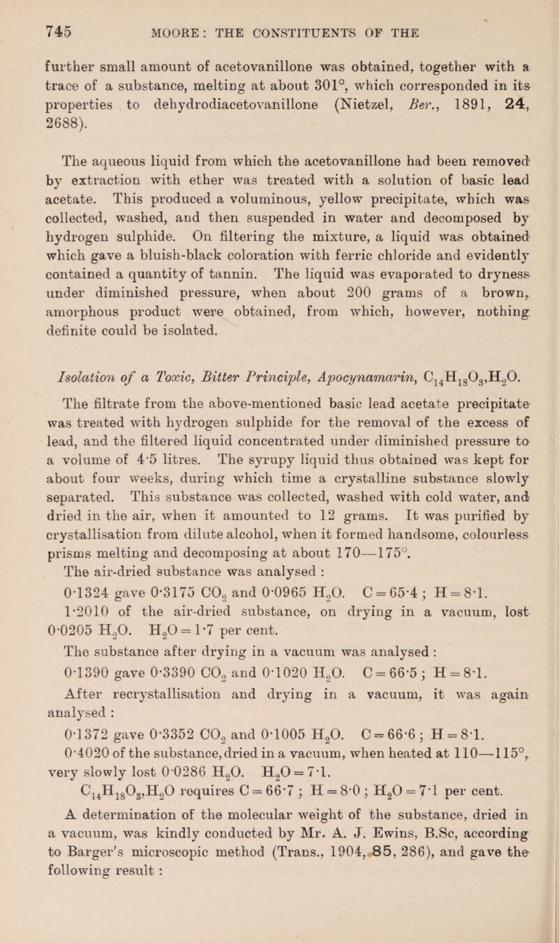 further small amount of acetovanillone was obtained, together with a trace of a substance, melting at about 301°, which corresponded in ita properties to dehydrodiacetovanillone (Nietzel, Ber., 1891, 24, 2688). The aqueous liquid from which the acetovanillone had been removed’ by extraction with ether was treated with a solution of basic lead acetate. This produced a voluminous, yellow precipitate, which was collected, washed, and then suspended in water and decomposed by hydrogen sulphide. On filtering the mixture, a liquid was obtained which gave a bluish-black coloration with ferric chloride and evidently contained a quantity of tannin. The liquid was evaporated to drynes& under diminished pressure, when about 200 grams of a brown, amorphous product were obtained, from which, however, nothing, definite could be isolated. Isolation of a Toxic, Bitter Principle, Apocynamarin, Cj4Hjg03,H20. The filtrate from the above-mentioned basic lead acetate precipitate was treated with hydrogen sulphide for the removal of the excess of lead, and the filtered liquid concentrated under diminished pressure to a volume of 4'5 litres. The syrupy liquid thus obtained was kept for about four weeks, during which time a crystalline substance slowly separated. This substance was collected, washed with cold water, and dried in the air, when it amounted to 12 grams. It was purified by crystallisation from dilute alcohol, when it formed handsome, colourless prisms melting and decomposing at about 170—175°. The air-dried substance was analysed : 0-1324 gave 0-3175 CO2 and 0-0965 HgO. C = 65-4 ; H = 8-l. T2010 of the air-dried substance, on drying in a vacuum, lost 0-0205 H2O. H20 = 1-7 percent. The substance after drying in a vacuum was analysed : 0-1390 gave 0-3390 CO2 and 0-1020 H2O. C = 66-5; H=:8*l. After recrystallisation and drying in a vacuum, it Avas again analysed : 0-1372 gave 0-3352 CO2 and 0-1005 H2O. C = 66-6 ; H = 8-1. 0-4020 of the substance, dried in a vacuum, Avhen heated at 110—115°, very slowly lost 0 0286 H2O. H20 = 7'l. Cj4Hjg03,Il20 requires C = 66-7 ; 11 = 8-0; H20 = 7-l per cent. A determination of the molecular weight of the substance, dried in a vacuum, was kindly conducted by Mr. A. J. Ewins, B.Sc, according to Barger’s microscopic method (Trans., 1904, 85, 286), and gave tho following result :