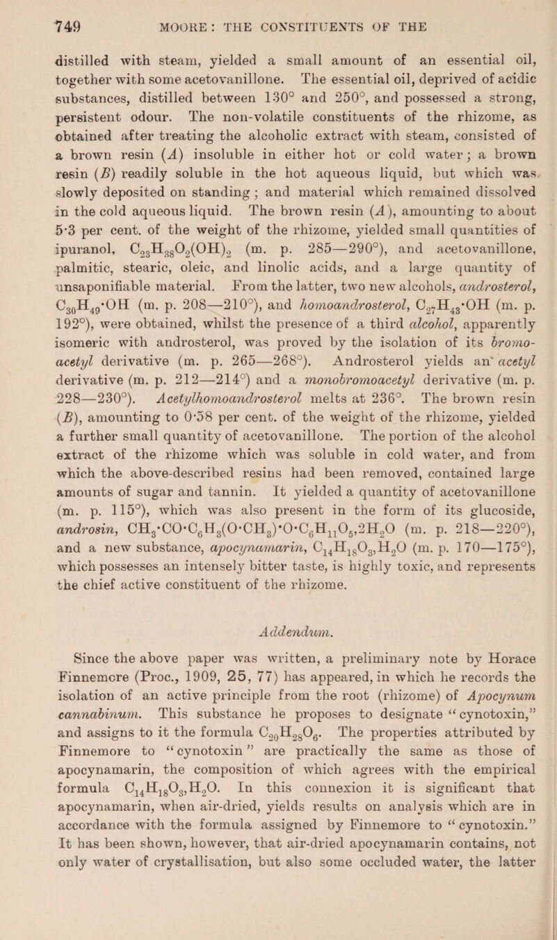 distilled with steam, yielded a small amount of an essential oil, together with some acetovanillone. The essential oil, deprived of acidic substances, distilled between 130° and 250°, and possessed a strong, persistent odour. The non-volatile constituents of the rhizome, as obtained after treating the alcoholic extract with steam, consisted of a brown resin (.4) insoluble in either hot or cold water; a brown resin (B) readily soluble in the hot aqueous liquid, but which was slowly deposited on standing; and material which remained dissolved in the cold aqueous liquid. The brown resin (A), amounting to about 5*3 per cent, of the weight of the rhizome, yielded small quantities of ipuranol, C23H^g02(0H)2 (m. p. 285—290°), and acetovanillone, palmitic, stearic, oleic, and linolic acids, and a large quantity of unsaponifiable material. From the latter, two new alcohols, androsterol, CgoH^g’OH (m. p. 208—210°), and homoandrosterol, C27H43*OH (m. p. 192°), were obtained, whilst the presence of a third ctlcohol, apparently isomeric with androsterol, was proved by the isolation of its bromo- acetyl derivative (m. p. 265—268°). Androsterol yields an' acetyl derivative (m. p. 212—214°) and a monohromoacetyl derivative (m. p. 228—230°). Acetylhomoandrosterol melts at 236°. The brown resin (^), amounting to 0*58 per cent, of the weight of the rhizome, yielded a further small quantity of acetovanillone. The portion of the alcohol extract of the rhizome which was soluble in cold water, and from which the above-described resins had been removed, contained large amounts of sugar and tannin. It yielded a quantity of acetovanillone (m. p. 115°), which was also present in the form of its glucoside, androsin, CH3*C0*CgHg(0*CH2)*0*CgHjj05,2H20 (m. p. 218—220°), and a new substance, apocynamarin^ Cj^HjgOgjHgO (m. p. 170—175°), which possesses an intensely bitter taste, is highly toxic, and represents the chief active constituent of the rhizome. Addendum. Since the above paper was written, a preliminary note by Horace Finnemcre (Proc., 1909, 25, 77) has appeared, in which he records the isolation of an active principle from the root (rhizome) of Apocynum cannahinum. This substance he proposes to designate “ cynotoxin,” and assigns to it the formula CgQHggOg. The properties attributed by Finnemore to “ cynotoxin ” are practically the same as those of apocynamarin, the composition of which agrees with the empirical formula Cj4Hjg03,H20. In this connexion it is significant that apocynamarin, when air-dried, yields results on analysis which are in accordance with the formula assigned by Finnemore to “cynotoxin.” It has been shown, however, that air-dried apocynamarin contains, not only water of crystallisation, but also some occluded water, the latter