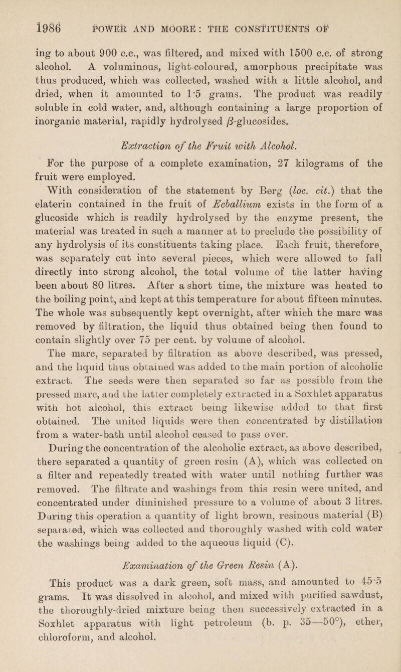 ing to about 900 c.c., was filtered, and mixed with 1500 c.c. of strong alcohol. A voluminous, light-coloured, amorphous precipitate was thus produced, which was collected, washed with a little alcohol, and dried, when it amounted to D5 grams. The product was readily soluble in cold water, and, although containing a large proportion of inorganic material, rapidly hydrolysed /3-glucosides. Extraction of the Fruit with Alcohol. For the purpose of a complete examination, 27 kilograms of the fruit were employed. With consideration of the statement by Berg (loc. cit.) that the elaterin contained in the fruit of Ecballium exists in the form of a glucoside which is readily hydrolysed by the enzyme present, the material was treated in such a manner at to preclude the possibility of any hydrolysis of its constituents taking place. Each fruit, therefore was separately cut into several pieces, which were allowed to fall directly into strong alcohol, the total volume of the latter having been about 80 litres. After a short time, the mixture was heated to the boiling point, and kept at this temperature for about fifteen minutes. The whole was subsequently kept overnight, after which the marc was removed by filtration, the liquid thus obtained being then found to contain slightly over 75 per cent, by volume of alcohol. The marc, separated by filtration as above described, was pressed, and the liquid thus obtained was added to the main portion of alcoholic extract. The seeds were then separated so far as possible from the pressed marc, and the latter completely extracted in a Soxhlet apparatus with hot alcohol, this extract being likewise added to that first obtained. The united liquids were then concentrated by distillation from a water-bath until alcohol ceased to pass over. During the concentration of the alcoholic extract, as above described, there separated a quantity of green resin (A), which was collected on a filter and repeatedly treated with water until nothing further was removed. The filtrate and washings from this resin were united, and concentrated under diminished pressure to a volume of about 3 litres. During this operation a quantity of light brown, resinous material (B) separated, which was collected and thoroughly washed with cold water the washings being added to the aqueous liquid (C). Examination of the Green Resin (A). This product was a dark green, solt mass, and amounted to 45 5 grams. It was dissolved in alcohol, and mixed with purified sawdust, the thoroughly-dried mixture being then successively extracted in a Soxhlet apparatus with light petroleum (b. p. 35—50°), ether, chloroform, and alcohol.