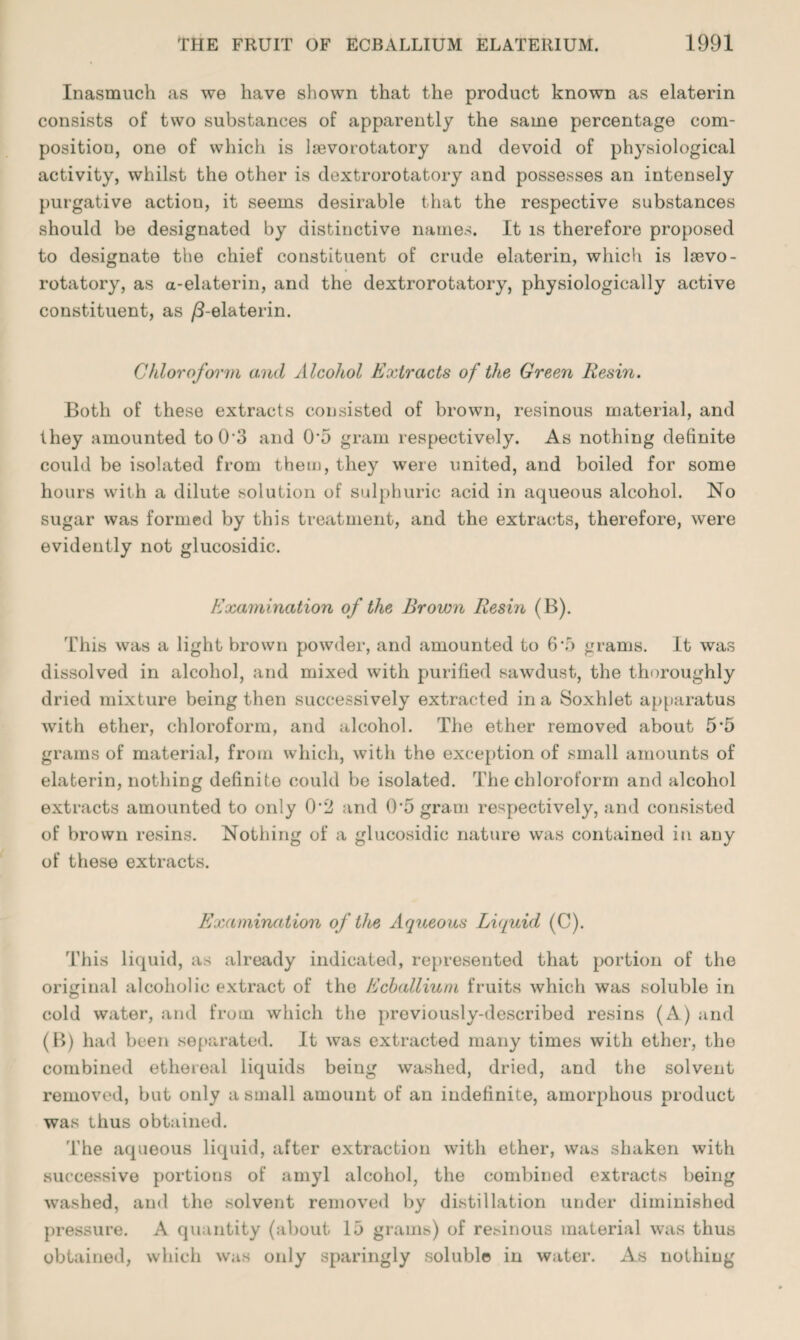 Inasmuch as we have shown that the product known as elaterin consists of two substances of apparently the same percentage com¬ position, one of which is lsevorotatory and devoid of physiological activity, whilst the other is dextrorotatory and possesses an intensely purgative actiou, it seems desirable that the respective substances should be designated by distinctive names. It is therefore proposed to designate the chief constituent of crude elaterin, which is lsevo- rotatory, as a-elaterin, and the dextrorotatory, physiologically active constituent, as /3-elaterin. Chloroform and Alcohol Extracts of the Green Resin. Both of these extracts consisted of brown, resinous material, and they amounted to 0 3 and 0*5 gram respectively. As nothing definite could be isolated from them, they were united, and boiled for some hours with a dilute solution of sulphuric acid in aqueous alcohol. No sugar was formed by this treatment, and the extracts, therefore, were evidently not glucosidic. Examination of the Brown Resin (B). This was a light brown powder, and amounted to 6*5 grams. It was dissolved in alcohol, and mixed with purified sawdust, the thoroughly dried mixture being then successively extracted in a Soxhlet apparatus with ether, chloroform, and alcohol. The ether removed about 5*5 grams of material, from which, with the exception of small amounts of elaterin, nothing definite could be isolated. The chloroform and alcohol extracts amounted to only 0*2 and 0*5 gram respectively, and consisted of brown resins. Nothing of a glucosidic nature was contained in any of these extracts. Examination of the Aqueous Liquid (C). This liquid, as already indicated, represented that portion of the original alcoholic extract of the Ecballium fruits which was soluble in cold water, and from which the previously-described resins (A) and (B) had been separated. It was extracted many times with other, the combined ethereal liquids being washed, dried, and the solvent removed, but only a small amount of an indefinite, amorphous product was thus obtained. The aqueous liquid, after extraction with ether, was shaken with successive portions of amyl alcohol, the combined extracts being washed, and the solvent removed by distillation under diminished pressure. A quantity (about 15 grams) of resinous material was thus obtained, which was only sparingly soluble in water. As nothing