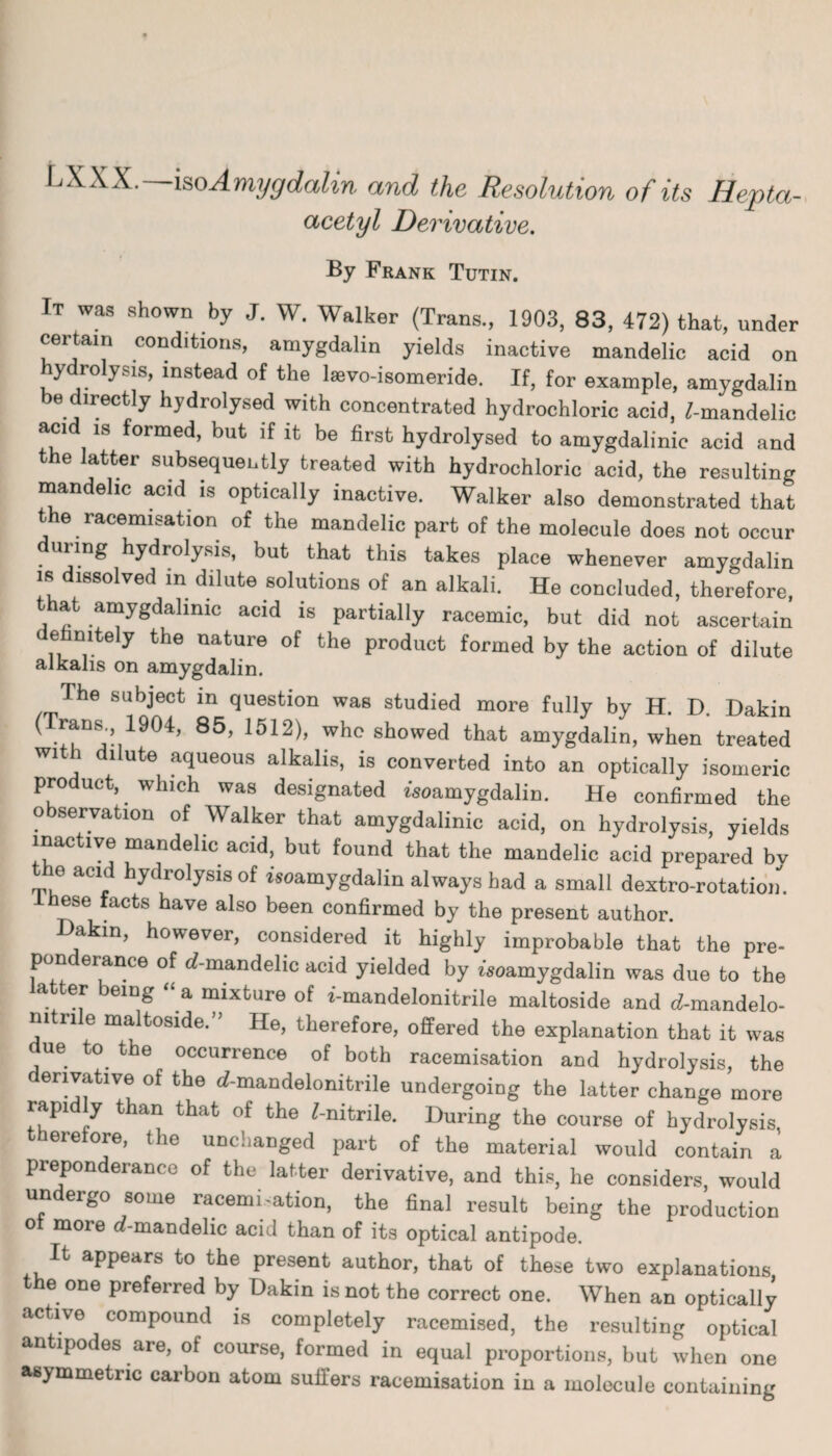 LXXX.—iso Amygdalin and the Resolution of its Hepta- acetyl Derivative. By Frank Tutin. It was shown by J. W. Walker (Trans., 1903, 83, 472) that, under certain conditions, amygdalin yields inactive mandelic acid on ydrolysis, instead of the lsevo-isomeride. If, for example, amygdalin be directly hydrolysed with concentrated hydrochloric acid, ^-mandelic acid is formed, but if it be first hydrolysed to amygdalinie acid and the latter subsequently treated with hydrochloric acid, the resulting mandelic acid is optically inactive. Walker also demonstrated that the racemisation of the mandelic part of the molecule does not occur unng hydrolysis, but that this takes place whenever amygdalin is dissolved in dilute solutions of an alkali. He concluded, therefore, that amygdalinie acid is partially racemic, but did not ascertain ehmtely the nature of the product formed by the action of dilute alkalis on amygdalin. The subject in question was studied more fully by H. D. Dakin ■^jX1904’ 85’ 1512>’ Wh° showed that amygdalin, when treated wi dilute aqueous alkalis, is converted into an optically isomeric product, which was designated fsoamygdalin. He confirmed the observation of Walker that amygdalinie acid, on hydrolysis, yields inactive mandelic acid, but found that the mandelic acid prepared bv the acid hydrolysis of isoamygdalin always had a small dextro-rotation. ese facts have also been confirmed by the present author, akin, however, considered it highly improbable that the pre¬ ponderance of rf-mandelic acid yielded by fsoamygdalin was due to the a er eing a mixture of z'-mandelonitrile maltoside and d-mandelo- nitrile maltoside.” He, therefore, offered the explanation that it was due to the occurrence of both racemisation and hydrolysis, the derivative of the d-mandelonitrile undergoing the latter change more rapidly than that of the f-nitrile. During the course of hydrolysis, therefore, the unchanged part of the material would contain a preponderance of the latter derivative, and this, he considers, would undergo some racemi-ation, the final result being the production ol more d-mandelic acid than of its optical antipode. It appears to the present author, that of these two explanations the one preferred by Dakin is not the correct one. When an optically active compound is completely racemised, the resulting optical antipodes are, of course, formed in equal proportions, but when one asymmetric carbon atom suffers racemisation in a molecule containing