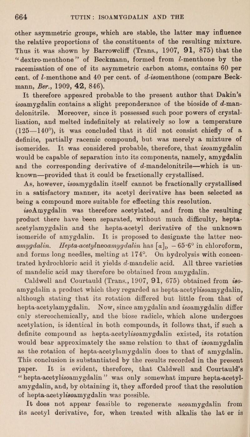 other asymmetric groups, which are stable, the latter may influence the relative proportions of the constituents of the resulting mixture. Thus it was shown by Barrowcliff (Trans., 1907, 91, 875) that the “ dextro-menthone ” of Beckmann, formed from ^-menthone by the racemisation of one of its asymmetric carbon atoms, contains 60 per cent, of Z-menthone and 40 per cent, of d-isomenthone (compare Beck¬ mann, Ber., 1909, 42, 846). It therefore appeared probable to the present author that Dakin’s isoamygdalin contains a slight preponderance of the bioside of rf-man- delonitrile. Moreover, since it possessed such poor powers of crystal¬ lisation, and melted indefinitely at relatively so low a temperature (125—140°), it was concluded that it did not consist chiefly of a definite, partially racemic compound, but was merely a mixture of isomerides. It was considered probable, therefore, that isoamygdalin would be capable of separation into its components, namely, amygdalin and the corresponding derivative of d-mandelonitrile—which is un¬ known—provided that it could be fractionally crystallised. As, however, isoamygdalin itself cannot be fractionally crystallised in a satisfactory manner, its acetyl derivative has been selected as being a compound more suitable for effecting this resolution. isoAmygdalin was therefore acetylated, and from the resulting product there have been separated, without much difficulty, hepta- acetylamygdalin and the hepta-acetyl derivative of the unknown isomeride of amygdalin. It is proposed to designate the latter neo- amygdalin. Hepta-acetylneoamygdalin has [a]D - 65*6° in chloroform, and forms long needles, melting at 174°. On hydrolysis with concen¬ trated hydrochloric acid it yields d-mandelic acid. All three varieties of mandelic acid may therefore be obtained from amygdalin. Caldwell and Courtauld (Trans., 1907, 91, 675) obtained from iso- amygdalin a product which they regarded as hepta-acetyh'soamygdalin, although stating that its rotation differed but little from that of hepta-acetylamygdalin. Now, since amygdalin and isoamygdalin differ only stereochemically, and the biose radicle, which alone undergoes acetylation, is identical in both compounds, it follows that, if such a definite compound as hepta-acetyKsoamygdalin existed, its rotation would bear approximately the same relation to that of isoamygdalin as the rotation of hepta-acetylamygdalin does to that of amygdalin. This conclusion is substantiated by the results recorded in the present paper. It is evident, therefore, that Caldwell and Courtauld’s “ hepta-acetylisoamygdalin ” was only somewhat impure hepta-acetyl¬ amygdalin, and, by obtaining it, they afforded proof that the resolution of hepta-acetylisoamygdalin was possible. It does not appear feasible to regenerate weoamygdalin from its acetyl derivative, for, when treated with alkalis the lat er is