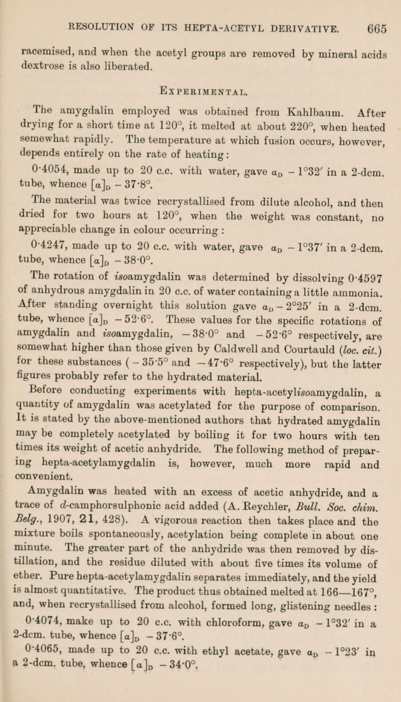 racemised, and when the acetyl groups are removed by mineral acids dextrose is also liberated. Experimental. The amygdalin employed was obtained from Kahlbaum. After drying for a short time at 120°, it melted at about 220°, when heated semewhat rapidly. The temperature at which fusion occurs, however, depends entirely on the rate of heating: 0*4054, made up to 20 c.c. with water, gave aD - 1°32' in a 2-dcm. tube, whence [a]D -37 ’8°. The material was twice recrystallised from dilute alcohol, and then dried for two hours at 120°, when the weight was constant, no appreciable change in colour occurring : 0*4247, made up to 20 c.c. with water, gave aD - 1°37' in a 2-dcm. tube, whence [a]D - 38*0°. The rotation of isoamygdalin was determined by dissolving 0*4597 of anhydrous amygdalin in 20 c.c. of water containing a little ammonia. After standing overnight this solution gave aD - 2°25' in a 2-dcm. tube, whence [a]D -52*6°. These values for the specific rotations of amygdalin and fsoamygdalin, -38*0° and -52*6° respectively, are somewhat higher than those given by Caldwell and Courtauld (loc. cit.) for these substances ( - 35*5° and -47*6° respectively), but the latter figures probably refer to the hydrated material. Before conducting experiments with hepta-acetyhsoamygdalin, a quantity of amygdalin was acetylated for the purpose of comparison. It is stated by the above-mentioned authors that hydrated amygdalin may be completely acetylated by boiling it for two hours with ten times its weight of acetic anhydride. The following method of prepar¬ ing hepta-acetylamygdalin is, however, much more rapid and convenient. Amygdalin was heated with an excess of acetic anhydride, and a trace of d-camphorsulphonic acid added (A. Reychler, Bull. Soc. chim. Belg., 1907, 21, 428). A vigorous reaction then takes place and the mixture boils spontaneously, acetylation being complete in about one minute. The greater part of the anhydride was then removed by dis¬ tillation, and the residue diluted with about five times its volume of ether. Pure hepta-acetylamygdalin separates immediately, and the yield is almost quantitative. The product thus obtained melted at 166—167°, and, when recrystallised from alcohol, formed long, glistening needles : 0 4074, make up to 20 c.c. with chloroform, gave aD - 1°32' in a 2-dcm. tube, whence [a]D -37*6°. 0*4065, made up to 20 c.c. with ethyl acetate, gave aD — 1°23' in a 2*dcm. tube, whence [a]D -34*0°.