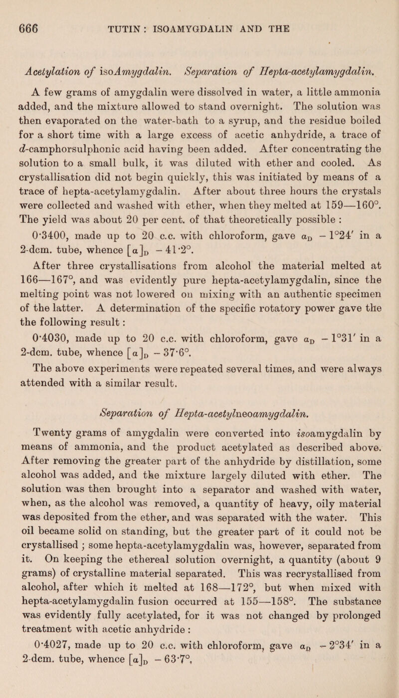 Acetylation of \§o Amygdalin. Separation of Hepta-acetylamygdalin. A few grams of amygdalin were dissolved in water, a little ammonia added, and the mixture allowed to stand overnight. The solution was then evaporated on the water-bath to a syrup, and the residue boiled for a short time with a large excess of acetic anhydride, a trace of c£-camphorsulphonic acid having been added. After concentrating the solution to a small bulk, it was diluted with ether and cooled. As crystallisation did not begin quickly, this was initiated by means of a trace of hepta-acetylamygdalin. After about three hours the crystals were collected and washed with ether, when they melted at 159—160°. The yield was about 20 per cent, of that theoretically possible : 0*3400, made up to 20 c.c. with chloroform, gave aD - 1°24' in a 2-dcm. tube, whence [a]D -41*2°. After three crystallisations from alcohol the material melted at 166—167°, and was evidently pure hepta-acetylamygdalin, since the melting point was not lowered on mixing with an authentic specimen of the latter. A determination of the specific rotatory power gave the the following result: 0*4030, made up to 20 c.c. with chloroform, gave aD — 1°3T in a 2-dcm. tube, whence [a]D -37*6°. The above experiments were repeated several times, and were always attended with a similar result. Separation of Hepta-acetylneoamygdalin. Twenty grams of amygdalin were converted into isoamygdalin by means of ammonia, and the product acetylated as described above. After removing the greater part of the anhydride by distillation, some alcohol was added, and the mixture largely diluted with ether. The solution was then brought into a separator and washed with water, when, as the alcohol was removed, a quantity of heavy, oily material was deposited from the ether, and was separated with the water. This oil became solid on standing, but the greater part of it could not be crystallised ; some hepta-acetylamygdalin was, however, separated from it. On keeping the ethereal solution overnight, a quantity (about 9 grams) of crystalline material separated. This was recrystallised from alcohol, after which it melted at 168—172°, but when mixed with hepta-acetylamygdalin fusion occurred at 155—158°. The substance was evidently fully acetylated, for it was not changed by prolonged treatment with acetic anhydride : 0*4027, made up to 20 c.c. with chloroform, gave — 2°34' in a 2-dcm. tube, whence [a]D - 63*7°,