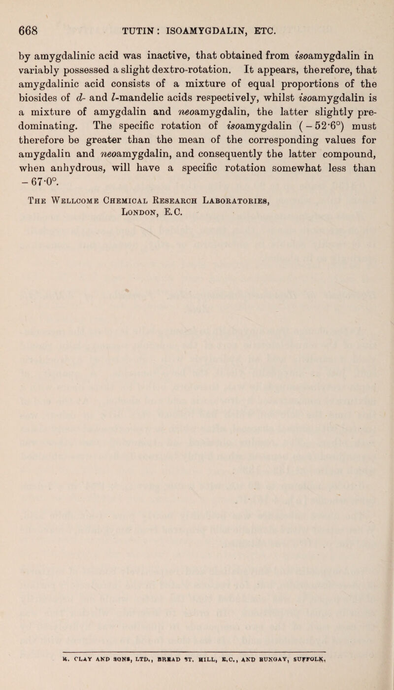 by amygdalinic acid was inactive, that obtained from isoamygdalin in variably possessed a slight dextro-rotation. It appears, therefore, that amygdalinic acid consists of a mixture of equal proportions of the biosides of d- and J-mandelic acids respectively, whilst woamygdalin is a mixture of amygdalin and ^eoamygdalin, the latter slightly pre¬ dominating. The specific rotation of tsoamygdalin (-52,6°) must therefore be greater than the mean of the corresponding values for amygdalin and weoamygdalin, and consequently the latter compound, when anhydrous, will have a specific rotation somewhat less than -67*0°. The Wellcome Chemical Research Laboratories, London, E.C. K. CLAY AND 30NS, LTD,, BKKAD $T, HILL, E,C., AND BUNGAY, SUFFOLK,