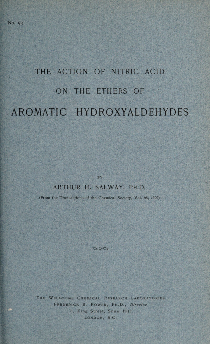 No. 93 THE ACTION OF NITRIC ACID ON THE ETHERS OF AROMATIC HYDROXYALDEHYDES BY ARTHUR H. SALWAY, Ph.D. (From the Transactions of the Chemical Society, Vol. 95, 1909) The Wellcome Chemical Research Laboratories Frederick B. Power, Ph.D., Director 6, King Street, Snow Hill London, E.C.