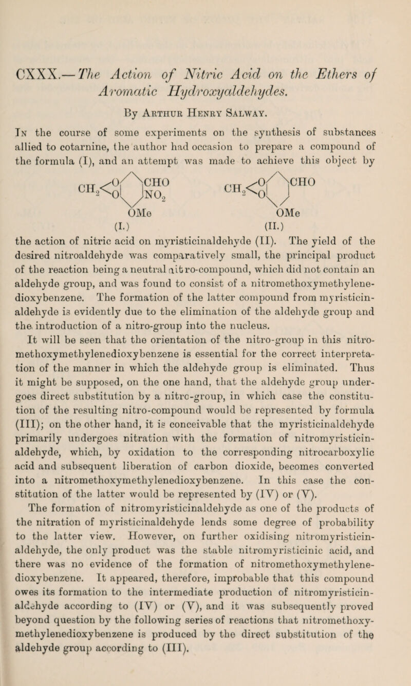 CXXX.— The Action of Nitric Acid on the Ethers of Aromatic Hydroxy aldehydes. By Arthur Henry Salway. In the course of some experiments on the synthesis of substances allied to cotarnine, the author had occasion to prepare a compound of the formula (I), and an attempt was made to achieve this object by ch,< 0 ol CHO NO., OMe (I.) cH2<«r rHo OMe (II.) the action of nitric acid on myristicinaldehyde (II). The yield of the desired nitroaldehyde was comparatively small, the principal product of the reaction being a neutral ait ro-compound, which did not contain an aldehyde group, and was found to consist of a nitromethoxymethylene- dioxybenzene. The formation of the latter compound from myristicin¬ aldehyde is evidently due to the elimination of the aldehyde group and the, introduction of a nitro-group into the nucleus. It will be seen that the orientation of the nitro-group in this nitro- methoxymethylenedioxybenzene is essential for the correct interpreta¬ tion of the manner in which the aldehyde group is eliminated. Thus it might be supposed, on the one hand, that the aldehyde group under¬ goes direct substitut ion by a nitre-group, in which case the constitu¬ tion of the resulting nitro-compound would be represented by formula (III); on the other hand, it is conceivable that the myristiciDaldehyde primarily undergoes nitration with the formation of nitromyristicin- aldehyde, which, by oxidation to the corresponding nitrocarboxylic acid and subsequent liberation of carbon dioxide, becomes converted into a nitromethoxymethylenedioxybenzene. In this case the con¬ stitution of the latter would be represented by (IV) or (V). The formation of nitromyristicinaldehyde as one of the products of the nitration of myristicinaldehyde lends some degree of probability to the latter view. However, on further oxidising nitromyristicin¬ aldehyde, the only product was the stable nitromyristicinic acid, and there was no evidence of the formation of nitromethoxymethylene- dioxybenzene. It appeared, therefore, improbable that this compound owes its formation to the intermediate production of nitromyristicin¬ aldehyde according to (IV) or (V), and it was subsequently proved beyond question by the following series of reactions that nitrometlioxy- methylenedioxybenzene is produced by the direct substitution of the