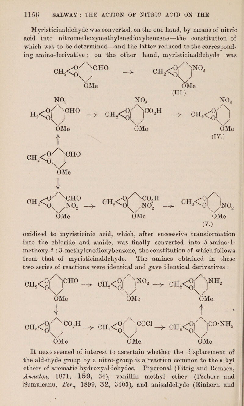 Myristicinaldehyde was converted, on the one hand, by means of nitric acid into nitromethoxymethylenedioxybenzene—the constitution of which was to be determined—and the latter reduced to the correspond¬ ing amino-derivative; on the other hand, myristicinaldehyde was CH,< CHO OMe CBL<° NO, 0 OMe (III.) NO, NO, NO, H2< CHO CH2<q OMe t o/Ncho > oh2<; co2h — ch2<£ OMe OMe (IY.) OMe ! ch2< CHO no2 OMe CH2< co9h N0o ch2< OMe NOo OMe (V.) oxidised to myristicinic acid, which, after successive transformation into the chloride and amide, was finally converted into 5-amino-1- methoxy-2 : 3-methylenedioxybenzene, the constitution of which follows from that of myristicinaldehyde. The amines obtained in these two series of reactions were identical and gave identical derivatives : ch2<0 or rcHo -> CH2<Cq OMe 1 or ^no i s/ OMe 2 > CH2<^q or rNH, OMe I CH2<Or>H CH2<o/>001 ch?<o/\c°-NH U\/ ‘ \/  \/ OMe OMe OMe It next seemed of interest to ascertain whether the displacement of the aldehyde group by a nitro-group is a reaction common to the alkyl ethers of aromatic hydroxyaldehydes. Piperonal (Fittig and Pemsen, Annalen, 1871, 159, 34), vanillin methyl ether (Pschorr and ►Sumuleanu, Ber.} 1899, 32, 3405), and anisaldehyde (Einhorn and