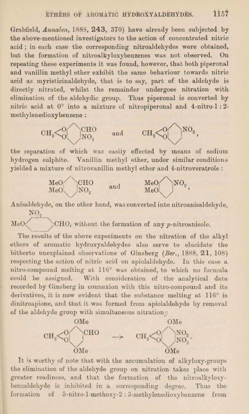 ETHERS OF AROMATIC HYDROXYALDEHYDES. il5? Grabfield, Annalen, 188S, 243, 370) have already been subjected by the above-mentioned investigators to the action of concentrated nitric acid ; in each case the corresponding nitroaldehydes were obtained, but the formation of nitroalkyloxybenzenes was not observed. On repeating these experiments it was found, however, that both piperonal and vanillin methyl ether exhibit the same behaviour towards nitric acid as myristicinaldehyde, that is to say, part of the aldehyde is directly nitrated, whilst the remainder undergoes nitration with elimination of the aldehydic group. Thus piperonal is converted by nitric acid at 0° into a mixture of nitropiperonal and 4-nitro-l : 2- methylenedioxybenzene : CH,< CHO no2 and CH2< NOc the separation of which was easily effected by means of sodium hydrogen sulphite. Vanillin methyl ether, under similar conditions yielded a mixture of nitrovanillin methyl ether and 4-nitroveratrole : MeO MeO CHO \ >02 and Me0/\N0.2 MeOli Anisaldehyde, on the other hand, was converted into nitroanisaldehyde, N02 MeO< >CIIO, without the formation of any p-nitroanisole. The results of the above experiments on the nitration of the alkyl ethers of aromatic hydroxyaldehydes also serve to elucidate the hitherto unexplained observations of Ginsberg (Ber1888, 21, 108) respecting the action of nitric acid on apiolaldehyde. In this case a nitro-compound melting at 116° was obtained, to which no formula could be assigned. With consideration of the analytical data recorded by Ginsberg in connexion with this nitro-compound and its derivatives, it is now evident that the substance melting at 116° is dinitroapione, and that it was formed from apiolaldehyde by removal of the aldehyde group with simultaneous nitrations OMe CH„< CHO —> ch2< OMe OMe 0,/NnOo oMno’ OMe it ;s worthy of note that with the accumulation of alkyloxy-groups the elimination of the aldehyde group on nitration takes place with greater readiness, and that the formation of the nitroalkyloxy- benzaldehyde is inhibited in a corresponding degree. Thus the formation of 5-nitro-l-methoxy-2 :3-methylenedioxybenzene from