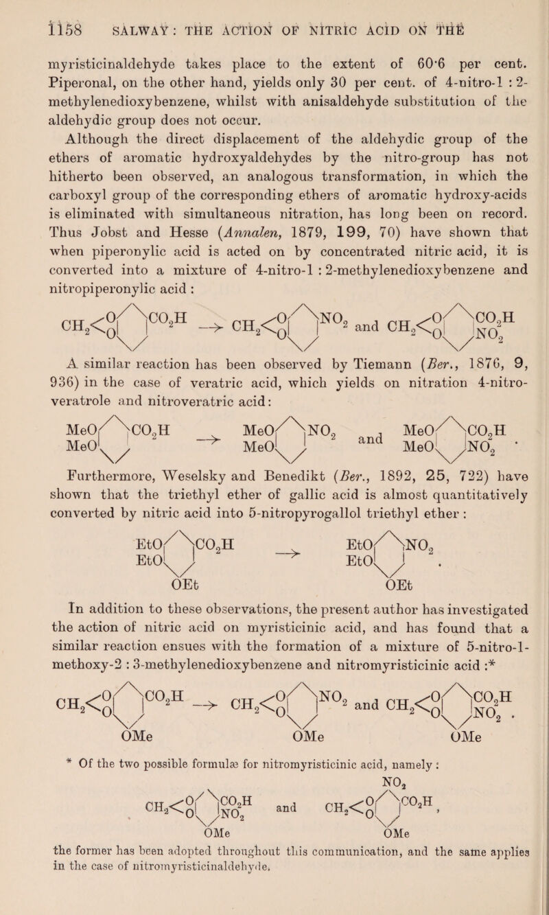 myristicinaldehyde takes place to the extent of 60‘6 per cent. Piperonal, on the other hand, yields only 30 per cent, of 4-nitro-l : 2- methylenedioxybenzene, whilst with anisaldehyde substitution of the aldehydic group does not occur. Although the direct displacement of the aldehydic group of the ethers of aromatic hydroxyaldehydes by the nitro-group has not hitherto been observed, an analogous transformation, in which the carboxyl group of the corresponding ethers of aromatic hydroxy-acids is eliminated with simultaneous nitration, has long been on record. Thus Jobst and Hesse (Annalen, 1879, 199, 70) have shown that when piperonylic acid is acted on by concentrated nitric acid, it is converted into a mixture of 4-nitro-l : 2-methylenedioxybenzene and nitropiperonylic acid : ch2< co2h -> CH.< 0] 0 NO 2 and CH0<C CO,H no; A similar reaction has been observed by Tiemann (Ber., 187G, 9, 936) in the case of veratric acid, which yields on nitration 4-nitro- veratrole and nitroveratric acid: MeOf \cO,H Meo/bNO, , MeO^NcO,H MeOl J, ' -*■ Meol j and MeO' Jno; ' \/ \/ \/ Furthermore, Weselsky and Benedikt (Ber., 1892, 25, 722) have shown that the triethyl ether of gallic acid is almost quantitatively converted by nitric acid into 5-nitropyrogallol triethyl ether : e«y doom EtOf Etol J -^ Etol NO, OEt OEt In addition to these observations, the present author has investigated the action of nitric acid on myristicinic acid, and has found that a similar reaction ensues with the formation of a mixture of 5-nitro-l- methoxy-2 : 3-methylenedioxybenzene and nitromyristicinic acid :* ch2< Oi 0 |C02H / OMe ch2< N°2 and CH2<q co2h N0o . OMe OMe * Of the two possible formulae for nitromyristicinic acid, namely NO, •O^NcOnH 1 ^TT ^0 ch2< o'X/ino2 OMe and CH2< 2^0 C02H \/ OMe the former has been adopted throughout this communication, and the same applies in the case of nitromyristicinaldehyde.