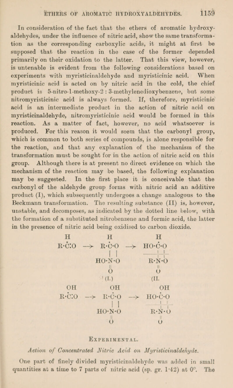 In consideration of the fact that the ethers of aromatic hydroxy- aldehydes, under the influence of nitric acid, show the same transforma¬ tion as the corresponding carboxylic acids, it might at first be supposed that the reaction in the case of the former depended primarily on their oxidation to the latter. That this view, however, is untenable is evident from the following considerations based on experiments with myristicinaldehyde and myristicinic acid. When myristicinic acid is acted on by nitric acid in the cold, the chief product is 5-nitro-l-methoxy-2 : 3-methylenedioxybenzene, but some nitromyristicinic acid is always formed. If, therefore, myristicinic acid is an intermediate product in the action of nitric acid on myristicinaldehyde, nitromyristicinic acid would be formed in this reaction. As a matter of fact, however, no acid whatsoever is produced. For this reason it would seem that the carbonyl group, which is common to both series of compounds, is alone responsible for the reaction, and that any explanation of the mechanism of the transformation must be sought for in the action of nitric acid on this group. Although there is at present no direct evidence on which the mechanism of the reaction may be based, the following explanation may be suggested. In the first place it is conceivable that the carbonyl of the aldehyde group forms with nitric acid an additive product (I), which subsequently undergoes a change analogous to the Beckmann transformation. The resulting substance (II) is, however, unstable, and decomposes, as indicated by the dotted line below, with the formation of a substituted nitrobenzene and formic acid, the latter in the presence of nitric acid being oxidised to carbon dioxide. H H H r-c:o —> R-C-0 I 1 -> HO-C-O i i HO-N-O i i R-N-0 II ii 0 O '(I-) (II. OH OH OH r-c:o —> B-c-o i i —> HO-C-O i i i i HO-R-O i i R-N-O ii ii o O Experimental. Action of Concentrated Nitric Acid on Myristicinaldehyde. One part of finely divided myristicinaldehyde was added in small quantities at a time to 7 parts of nitric acid (sp. gr. 1-42) at 0°. The