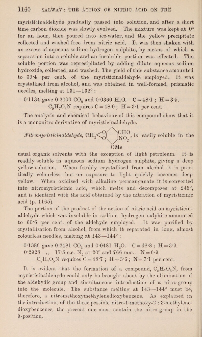 myristicinaldehyde gradually passed into solution, and after a short time carbon dioxide was slowly evolved. The mixture was kept at 0° for an hour, then poured into ice-water, and the yellow precipitate collected and washed free from nitric acid. It was then shaken with an excess of aqueous sodium hydrogen sulphite, by means of which a separation into a soluble and an insoluble portion was effected. The soluble portion was reprecipitated by adding dilute aqueous sodium hydroxide, collected, and washed. The yield of this substance amounted to 39*4 per cent, of the myristicinaldehyde employed. It was crystallised from alcohol, and was obtained in well-formed, prismatic needles, melting at 131—132° : 0*1134 gave 0-2000 C02 and 0-0360 H20. 0-48*1; H = 3*5. Cgll^OgN requires C = 48*0; H = 3T per cent. The analysis and chemical behaviour of this compound show that it is a mononitro-derivative of myristicinaldehyde. JVitromyristicinaldehyde, CH9<^ CHO NO.,’ is easily soluble in the OMe usual organic solvents with the exception of light petroleum. It is readily soluble in aqueous sodium hydrogen sulphite, giving a deep yellow solution. When freshly crystallised from alcohol it is prac¬ tically colourless, but on exposure to light quickly becomes deep yellow. When oxidised with alkaline permanganate it is converted into nitromyristicinic acid, which melts and decomposes at 245°, and is identical with the acid obtained by the nitration of myristicinic acid (p. 1165). The portion of the product of the action of nitric acid on myristicin¬ aldehyde which was insoluble in sodium hydrogen sulphite amounted to 60*6 per cent, of the aldehyde employed. It was purified by crystallisation from alcohol, from which it separated in long, almost colourless needles, melting at 143—144° : 0*1386 gave 0*2481 CO, and 0*0481 H20. C = 48*8 ; H = 3*9. 0*2928 „ 17*5 c.c. N2 at 20° and 766 mm.. N = 6*9. CgH705N requires C = 48*7 ; II = 3*6 ; N — 7*1 per cent. It is evident that the formation of a compound, CsHr03N, from myristicinaldehyde could only be brought about by the eli mination of the aldehydic group and simultaneous introduction of a nitro-group into the molecule. The substance melting at 143—144° must be, therefore, a nitromethoxymethylenedioxybenzene. As explained in the introduction, of the three possible nitro-l-methoxy-2 : 3-methylene- dioxybenzenes, the present one must contain the nitro-group in the 5-position.