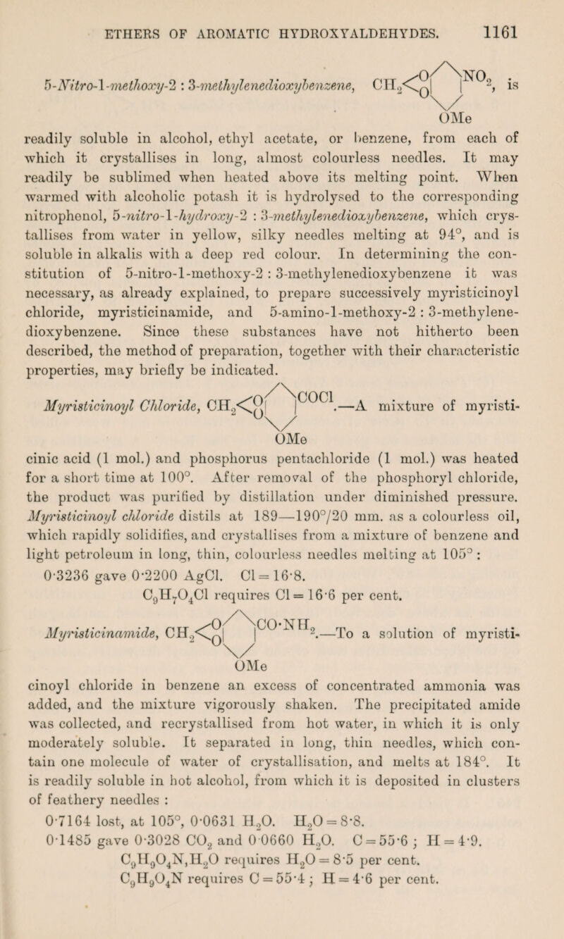 5-Nitro-l-methoxy-2 :3-methylenedioxybenzene, OMe readily soluble in alcohol, ethyl acetate, or benzene, from each of which it crystallises in long, almost colourless needles. It may readily be sublimed when heated above its melting point. When warmed with alcoholic potash it is hydrolysed to the corresponding nitrophenol, 5-nitro-\-liydroxy-2 : 3-methylenedioxybenzene, which crys¬ tallises from water in yellow, silky needles melting at 94°, and is soluble in alkalis with a deep red colour. In determining the con¬ stitution of 5-nitro-l-methoxy-2 : 3-methylenedioxybenzene it was necessary, as already explained, to prepare successively myristicinoyl chloride, myristicinamide, and 5-amino-l-methoxy-2 : 3-methylene¬ dioxybenzene. Since these substances have not hitherto been described, the method of preparation, together with their characteristic properties, may briefly be indicated. Myristicinoyl Chloride, CTL^^j |GOCl.—^ mixture of myristi- OMe cinic acid (1 mol.) and phosphorus pentachloride (1 mol.) was heated for a short time at 100°. After removal of the phosphoryl chloride, the product was purified by distillation under diminished pressure. Myristicinoyl chloride distils at 189—190°/20 mm. as a colourless oil, which rapidly solidifies, and crystallises from a mixture of benzene and light petroleum in long, thin, colourless needles melting at 105°: 0-3236 gave 0-2200 AgCl. Cl =16-8. C9H704C1 requires Cl = 16-6 per cent. Myristicinamide, CH2<C CO-NIL -To a solution of myristi- OMe cinoyl chloride in benzene an excess of concentrated ammonia was added, and the mixture vigorously shaken. The precipitated amide was collected, and recrystallised from hot water, in which it is only moderately soluble. It separated in long, thin needles, which con¬ tain one molecule of water of crystallisation, and melts at 184°. It is readily soluble in hot alcohol, from which it is deposited in clusters of feathery needles : 0-7164 lost, at 105°, 0-0631 H20. H20 = 8-8. 0-1485 gave 0-3028 C02 and 0~0660 H20. C = 55-6 ; H = 4*9. C9II904N,H20 requires H20 = 8'5 per cent. C9H904N requires C = 55-4 ; H = 46 per cent.