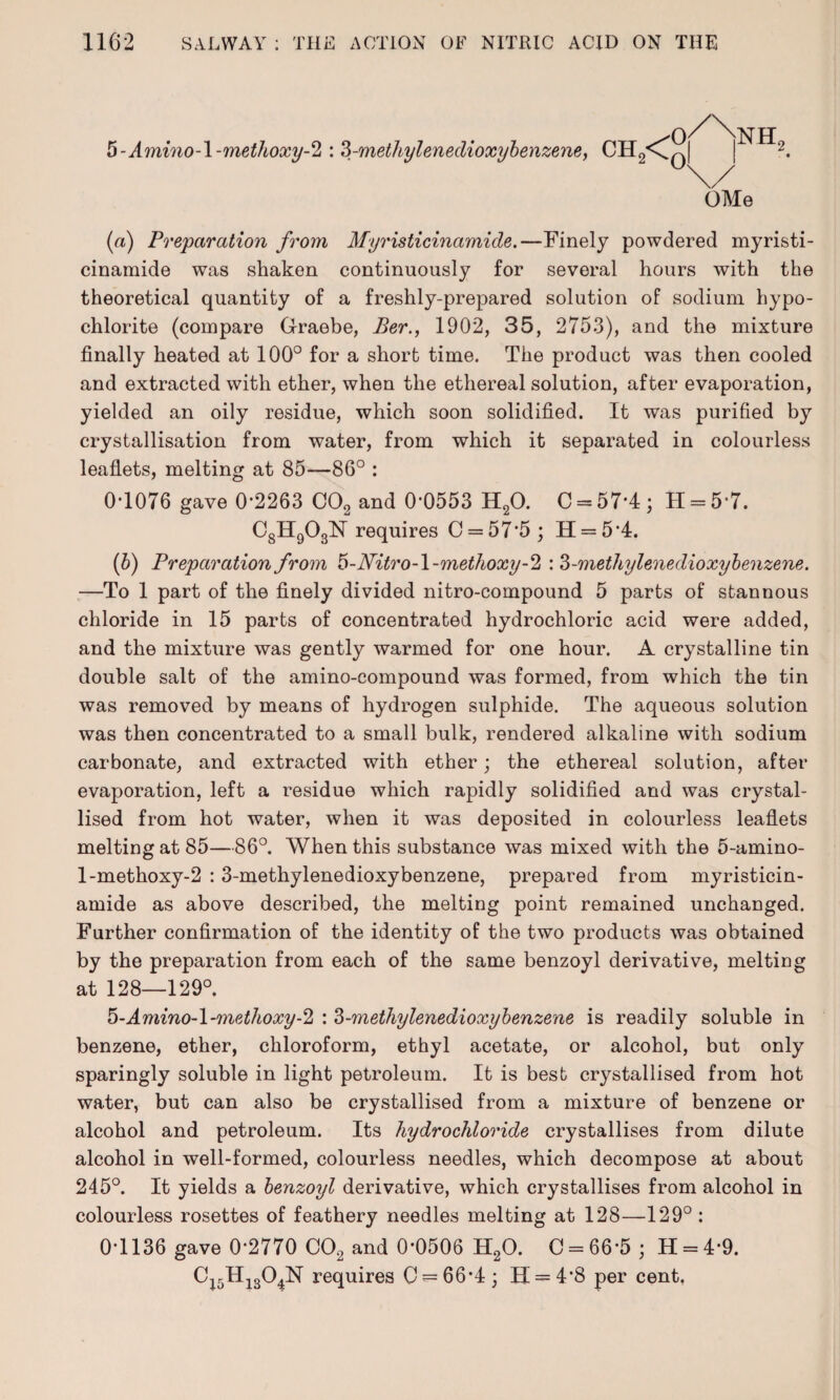 5-Amino-l-methoxy-2 : 3-metliylenedioxybenzene y CH2<C| 0 0 NHf OMe (а) Preparation from Myristicinamide.—Finely powdered myristi- cinamide was shaken continuously for several hours with the theoretical quantity of a freshly-prepared solution of sodium hypo¬ chlorite (compare Graebe, Ber., 1902, 35, 2753), and the mixture finally heated at 100° for a short time. The product was then cooled and extracted with ether, when the ethereal solution, after evaporation, yielded an oily residue, which soon solidified. It was purified by crystallisation from water, from which it separated in colourless leaflets, melting at 85—86° : 0T076 gave 0-2263 C02 and 0*0553 H20. C = 57*4 ; II = 5-7. C8H903N requires 0 = 57*5; H = 5*4. (б) Preparation from 5-JVitro-l-methoxy-2 : 3-methylenedioxybenzene. —To 1 part of the finely divided nitro-compound 5 parts of stannous chloride in 15 parts of concentrated hydrochloric acid were added, and the mixture was gently warmed for one hour. A crystalline tin double salt of the amino-compound was formed, from which the tin was removed by means of hydrogen sulphide. The aqueous solution was then concentrated to a small bulk, rendered alkaline with sodium carbonate, and extracted with ether; the ethereal solution, after evaporation, left a residue which rapidly solidified and was crystal¬ lised from hot water, when it was deposited in colourless leaflets melting at 85—86°. When this substance was mixed with the 5-amino- 1-methoxy-2 :3-methylenedioxybenzene, prepared from myristicin¬ amide as above described, the melting point remained unchanged. Further confirmation of the identity of the two products was obtained by the preparation from each of the same benzoyl derivative, melting at 128—129°. 5-Amino-l-methoxy-2 : 3-methylenedioxybenzene is readily soluble in benzene, ether, chloroform, ethyl acetate, or alcohol, but only sparingly soluble in light petroleum. It is best crystallised from hot water, but can also be crystallised from a mixture of benzene or alcohol and petroleum. Its hydrochloride crystallises from dilute alcohol in well-formed, colourless needles, which decompose at about 245°. It yields a benzoyl derivative, which crystallises from alcohol in colourless rosettes of feathery needles melting at 128—129° : 0-1136 gave 0*2770 C02 and 0*0506 H20. 0 = 66*5 ; H = 4*9. C15Hi304N requires 0 = 66*4; 11 = 4*8 per cent.