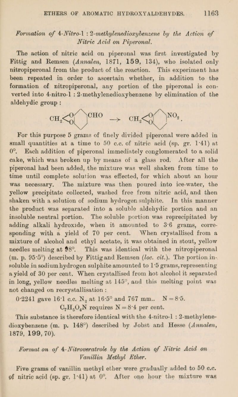 Formation of k-Nitro-\ : 2 -methylenedioxybenzene by the Action of Nitric Acid on riperonal. The action of nitric acid on piperonal was first investigated by Fittig and Remsen (Annalen, 1871, 159, 134), who isolated only nitropiperonal from the product of the reaction. This experiment has been repeated in order to ascertain whether, in addition to the formation of nitropiperonal, any portion of the piperonal is con¬ verted into 4-nitro-l : 2-methylenedioxybenzene by elimination of the aldehydic group : For this purpose 5 grams of finely divided piperonal were added in small quantities at a time to 50 c.c. of nitric acid (sp. gr. 1*41) at 0°. Each addition of piperonal immediately conglomerated to a solid cake, which was broken up by means of a glass rod. After all the piperonal had been added, the mixture was well shaken from time to time until complete solution was effected, for which about an hour was necessary. The mixture was then poured into ice-water, the yellow precipitate collected, washed free from nitric acid, and then shaken with a solution of sodium hydrogen sulphite. In this manner the product was separated into a soluble aldehydic portion and an insoluble neutral portion. The soluble portion was reprecipitated by adding alkali hydroxide, when it amounted to 3*6 grams, corre¬ sponding with a yield of 70 per cent. When crystallised from a mixture of alcohol and ethyl acetate, it was obtained in stout, yellow needles melting at $8°. This was identical with the nitropiperonal (m. p. 95*5°) described by Fittig and Remsen (loc. cit.). The portion in¬ soluble in sodium hydrogen sulphite amounted to 1*5 grams, representing a yield of 30 per cent. When crystallised from hot alcohol it separated in long, yellow needles melting at 145°, aud this melting point was not changed on recrystallisation : 0*2241 gave 16*1 c.c. IS2 at 16*5° and 767 mm.. N = 8*5. C7H504N requires N = 8*4 per cent. This substance is therefore identical with the 4-nitro-l : 2-methylene¬ dioxybenzene (m. p. 148°) described by Jobst and Hesse (.Annalen, 1879, 199, 70). Format on of 4-Nitroveratrole by the Action of Nitric Acid on Vanillin Methyl Ether. Five grams of vanillin methyl ether were gradually added to 50 c.c. of nitric acid (sp. gr. 1*41) at 0°. After one hour the mixture was