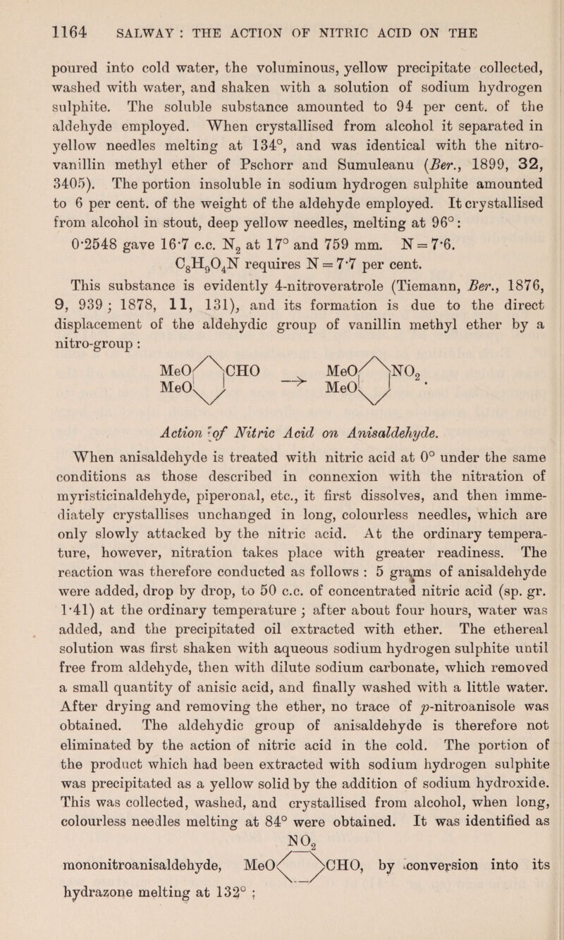 poured into cold water, the voluminous, yellow precipitate collected, washed with water, and shaken with a solution of sodium hydrogen sulphite. The soluble substance amounted to 94 per cent, of the aldehyde employed. When crystallised from alcohol it separated in yellow needles melting at 134°, and was identical with the nitro- vanillin methyl ether of Pschorr and Sumuleanu (Ber., 1899, 32, 3405). The portion insoluble in sodium hydrogen sulphite amounted to 6 per cent, of the weight of the aldehyde employed. It crystallised from alcohol in stout, deep yellow needles, melting at 96°: 0-2548 gave 16*7 c.c. N2 at 17° and 759 mm. N = 7‘6. C8H904N requires N = 7‘7 per cent. This substance is evidently 4-nitroveratrole (Tiemann, Ber., 1876, 9, 939 ; 1878, 11, 131), and its formation is due to the direct displacement of the aldehydic group of vanillin methyl ether by a nitro-group : Meo/^CHO MeO.//\N02 MeO^ ! MeOli Action [of Nitric Acid on Anisaldehyde. When anisaldehyde is treated with nitric acid at 0° under the same conditions as those described in connexion with the nitration of myristicinaldehyde, piperonal, etc., it first dissolves, and then imme¬ diately crystallises unchanged in long, colourless needles, which are only slowly attacked by the nitric acid. At the ordinary tempera¬ ture, however, nitration takes place with greater readiness. The reaction was therefore conducted as follows : 5 grams of anisaldehyde were added, drop by drop, to 50 c.c. of concentrated nitric acid (sp. gr. 1*41) at the ordinary temperature ; after about four hours, water was added, and the precipitated oil extracted with ether. The ethereal solution was first shaken with aqueous sodium hydrogen sulphite until free from aldehyde, then with dilute sodium carbonate, which removed a small quantity of anisic acid, and finally washed with a little water. After drying and removing the ether, no trace of £>-nitroanisole was obtained. The aldehydic group of anisaldehyde is therefore not eliminated by the action of nitric acid in the cold. The portion of the product which had been extracted with sodium hydrogen sulphite was precipitated as a yellow solid by the addition of sodium hydroxide. This was collected, washed, and crystallised from alcohol, when long, colourless needles melting at 84° were obtained. It was identified as 1S02 raononitroanisaldehyde, MeO<^ ^>CHO, by ^conversion into its hydrazone melting at 132° ;