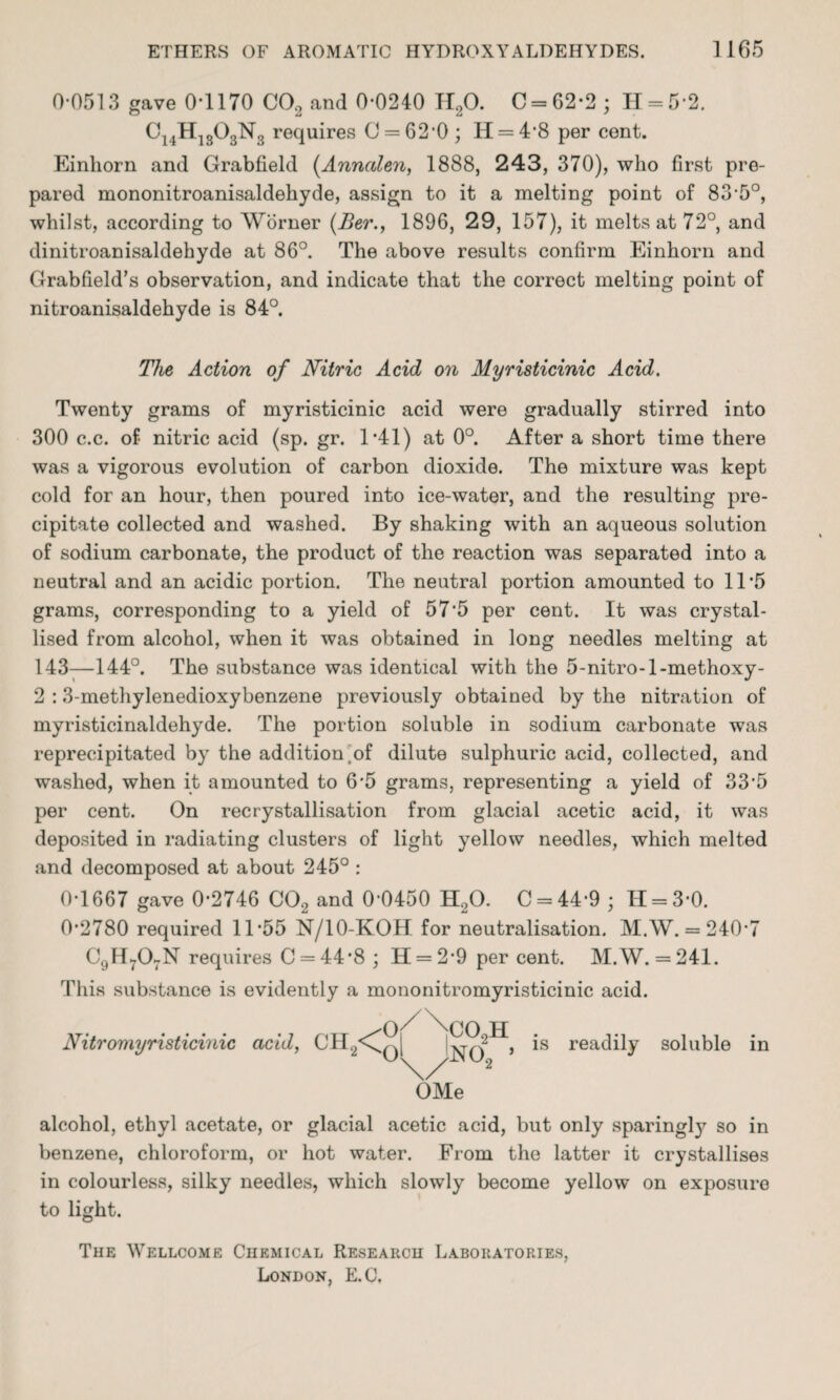 0-0513 gave 0*1170 CO, and 0-0240 H,0. C = 62*2 • H = 5*2. C14H1303N3 requires 0 = 62*0 ; H = 4*8 per cent. Einliorn and Grabfield (Annctlen, 1888, 243, 370), who first pre¬ pared mononitroanisaldehyde, assign to it a melting point of 83-5°, whilst, according to Worner (Ber., 1896, 29, 157), it melts at 72°, and dinitroanisaldehyde at 86°. The above results confirm Einhorn and Grabfield’s observation, and indicate that the correct melting point of nitroanisaldehyde is 84°. The Action of Nitric Acid on Myristicinic Acid. Twenty grams of myristicinic acid were gradually stirred into 300 c.c. of nitric acid (sp. gr. 1*41) at 0°. After a short time there was a vigorous evolution of carbon dioxide. The mixture was kept cold for an hour, then poured into ice-water, and the resulting pre¬ cipitate collected and washed. By shaking with an aqueous solution of sodium carbonate, the product of the reaction was separated into a neutral and an acidic portion. The neutral portion amounted to 11*5 grams, corresponding to a yield of 57*5 per cent. It was crystal¬ lised from alcohol, when it was obtained in long needles melting at 143-—144°. The substance was identical with the 5-nitro-l-methoxy- 2 : 3-methylenedioxybenzene previously obtained by the nitration of myristicinaldehyde. The portion soluble in sodium carbonate was reprecipitated by the addition ^of dilute sulphuric acid, collected, and washed, when it amounted to 6*5 grams, representing a yield of 33*5 per cent. On recrystallisation from glacial acetic acid, it was deposited in radiating clusters of light yellow needles, which melted and decomposed at about 245° : 0*1667 gave 0*2746 CO, and 0*0450 H,0. C = 44*9 ; H = 3*0. 0*2780 required 11*55 N/10-KOH for neutralisation. M.W. = 240*7 C9H707N requires C = 44*8 ; 11 = 2*9 per cent. M.W. = 241. This substance is evidently a mononitromyristicinic acid. Nitromyristicinic acid, CH Of/\}02H o^no; > OMe is readily soluble in alcohol, ethyl acetate, or glacial acetic acid, but only sparingly so in benzene, chloroform, or hot water. From the latter it crystallises in colourless, silky needles, which slowly become yellow on exposure to light. The Wellcome Chemical Research Laboratories, London, E.C.