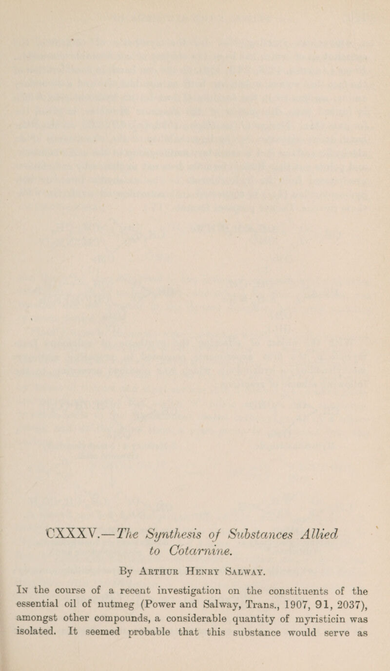 CXXXV.—The Synthesis oj Substances Allied to Cotarnine. By Arthur Henry Salway. In the course of a recent investigation on the constituents of the essential oil of nutmeg (Power and Salway, Trans., 1907, 91, 2037), amongst other compounds, a considerable quantity of myristicin was isolated. It seemed probable that this substance would serve as