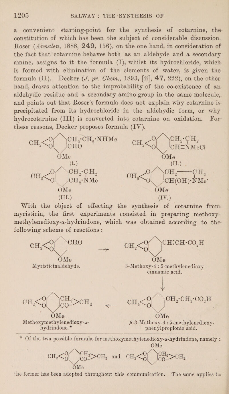 a convenient starting-point for the synthesis of cotarnine, the constitution of which has been the subject of considerable discussion. Roser (Annctlen, 1888, 249, 156), on the one hand, in consideration of the fact that cotarnine behaves both as an aldehyde and a secondary amine, assigns to it the formula (I), whilst its hydrochloride, which is formed with elimination of the elements of water, is given the formula (II). Decker (J. pv. Chem., 1893, [ii], 47, 222), on the other hand, draws attention to the improbability of the co-existence of an aldehydic residue and a secondary amino-group in the same molecule, and points out that Roser’s formula does not explain why cotarnine is precipitated from its hydrochloride in the aldehydic form, or why hydrocotarnine (III) is converted into cotarnine on oxidation. For these reasons, Decker proposes formula (IV). r.u /0/\cH,-CHo-NHMe ch*N>In !ch0 - OMe OMe (III.) OMe (II.) ch ^°r 2N)^/jCH(OH)*lSTMe- OMe (IV.) With the object of effecting the synthesis of cotarnine from myristicin, the first experiments consisted in preparing methoxy- methylenedioxy-a-hydrindone, which was obtained according to the- following scheme of reactions : CH2<£| j CHO OMe Myristicinaldehyde. —> ch2<£ ch:ch-co2h OMe 3-Methoxy-4 : 5-methvlenedioxy- cinnamic acid. OMe Methoxymethylenedioxy-a- hydrindone. * 2 CH <0|/N10H.-Cj=,-C°sH °\/ OMe /3-3-Methoxy-4 : 5-methylenedioxy- phenylpropionic acid. Of the two possible formulae for methoxymethylenedioxy-a-liydrindone, namely r OMe ch2<q| n1co->oh» and CH2<ol Jco->ch”-’ OMe ' ^ Lhe former has been adopted throughout this communication. The same applies to