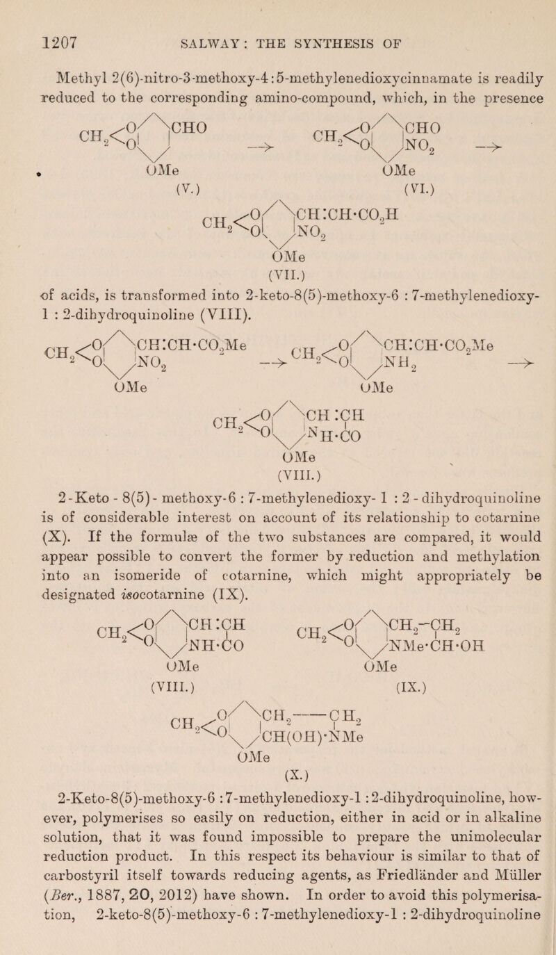 Methyl 2(6)-nitro-3-methoxy-4:5-methylenedioxycinnamate is readily- reduced to the corresponding amino-compound, which, in the presence ch2<0 CHO — CH,< 0 CHO Ol jNOr —^ OMe (V.) OMe (VI.) ch2<0 ch:ch*co9h no9 OMe (VII.) of acids, is transformed into 2-keto-8(5)-methoxy-6 : 7-methylenedioxy- 1 : 2-dihydroquinoline (VIII). CH2< Or ,CH:CH*COoMe ^TT- xCH:CH-C0oMe O' JNO, __>CH2< 0 Nil —> OMe OMe 0 ch9<0 XCH :ch nh-co OMe (VIII.) 2-Keto - 8(5)- methoxy-6 : 7-methylenedioxy- 1:2- dihydroquinoline is of considerable interest on account of its relationship to eotarnine (X). If the formulae of the two substances are compared, it would appear possible to convert the former by reduction and methylation into an isomeride of eotarnine, which might appropriately be designated isocotarnine (IX). cn2<y> :(rH 2 (\//XH-CO 2 °\//XMe*CH-OH OMe OMe (VIII.) (IX.) CH <-'0'/XiCH2-9H2 2<^°\/CH(OH)-NMe OMe (X.) 2-Keto-8(5)-methoxy-6 :7-methylenedioxy-l: 2-dihydroquinoline, how¬ ever, polymerises so easily on reduction, either in acid or in alkaline solution, that it was found impossible to prepare the unimolecular reduction product. In this respect its behaviour is similar to that of carbostyril itself towards reducing agents, as Friedlander and Muller (Her., 1887, 20, 2012) have shown. In order to avoid this polymerisa¬ tion, 2-keto-8(5)-methoxy-6 : 7-methylenedioxy-1 : 2-dihydroquinoline