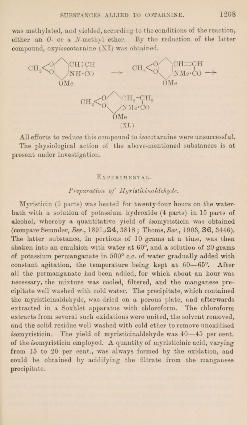 was methylated, and yielded, according to the conditions of the reaction, either an 0- or a iV-metbyl ether. By the reduction of the latter compound, oxyisocotarnine (XI) was obtained. CH2<£ ch:ch Nil-CO UMe CH2<q CH !\ /NMe-CO —V OMe CH2< or v;h.2-ch2 ol /N.Me-CO OMe (XI.) All efforts to reduce this compound to fsocotarnine were unsuccessful. The physiological action of the above-mentioned substances is at present under investigation. Experimental. Preparation of Mt/risticinciIdehyde. My risticin (5 parts) was heated for twenty-four hours on the water- bath with a solution of potassium hydroxide (4 parts) in 15 parts of alcohol, whereby a quantitative yield of isomyristicin was obtained (compare Semmler, Ber., 1891,»24, 3818; Thoms,Ber.} 1903, 36, 3446). The latter substance, in portions of 10 grams at a time, was then shaken into an emulsion with water at 60°, and a solution of 20 grams of potassium permanganate in 500° c.c. of water gradually added with constant agitation, the temperature being kept at 60—65°. After all the permanganate had been added, for which about an hour was necessary, the mixture was cooled, filtered, and the manganese pre¬ cipitate well washed with cold water. The precipitate, which contained the myristicinaldehyde, was dried on a porous plate, and afterwards extracted in a Soxhlet apparatus with chloroform. The chloroform extracts from several such oxidations were united, the solvent removed, and the solid residue wrnll washed with cold ether to remove unoxidised isomyristicin. The yield of myristicinaldehyde was 40—45 per cent, of the fsomyristicin employed. A quantity of myristicinic acid, varying from 15 to 20 per cent., was always formed by the oxidation, and could be obtained by acidifying the filtrate from the manganese precipitate.